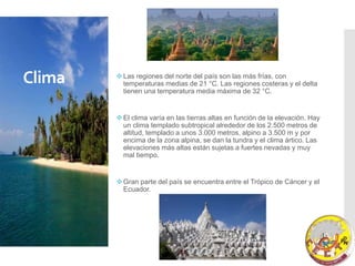 Clima Las regiones del norte del país son las más frías, con
temperaturas medias de 21 °C. Las regiones costeras y el delta
tienen una temperatura media máxima de 32 °C.
El clima varía en las tierras altas en función de la elevación. Hay
un clima templado subtropical alrededor de los 2.500 metros de
altitud, templado a unos 3.000 metros, alpino a 3.500 m y por
encima de la zona alpina, se dan la tundra y el clima ártico. Las
elevaciones más altas están sujetas a fuertes nevadas y muy
mal tiempo.
Gran parte del país se encuentra entre el Trópico de Cáncer y el
Ecuador.
 