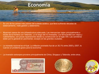 Economía
• Es uno de los países más pobres del sudeste asiático, que lleva sufriendo décadas de
estancamiento, mala gestión y aislamiento.
• Myanmar carece de una infraestructura adecuada. Las mercancías viajan principalmente a
través de la frontera con Tailandia y a lo largo del río Irrawaddy. Los ferrocarriles son viejos y
rudimentarios, con pocas reparaciones desde su construcción en el siglo XIX. Las carreteras
están por lo general sin pavimentar, excepto en las grandes ciudades.
• La moneda nacional es el Kyat. La inflación promedio fue de un 30,1% entre 2005 y 2007, lo
cual es un problema grave para la economía.
• La inversión extranjera proviene principalmente de China, Singapur y Tailandia, entre otros.
 