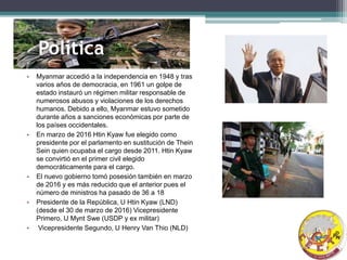 Política
• Myanmar accedió a la independencia en 1948 y tras
varios años de democracia, en 1961 un golpe de
estado instauró un régimen militar responsable de
numerosos abusos y violaciones de los derechos
humanos. Debido a ello, Myanmar estuvo sometido
durante años a sanciones económicas por parte de
los países occidentales.
• En marzo de 2016 Htin Kyaw fue elegido como
presidente por el parlamento en sustitución de Thein
Sein quien ocupaba el cargo desde 2011. Htin Kyaw
se convirtió en el primer civil elegido
democráticamente para el cargo.
• El nuevo gobierno tomó posesión también en marzo
de 2016 y es más reducido que el anterior pues el
número de ministros ha pasado de 36 a 18
• Presidente de la República, U Htin Kyaw (LND)
(desde el 30 de marzo de 2016) Vicepresidente
Primero, U Mynt Swe (USDP y ex militar)
• Vicepresidente Segundo, U Henry Van Thio (NLD)
 