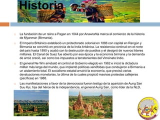 Historia
 La fundación de un reino a Pagan en 1044 por Anawrahta marca el comienzo de la historia
de Myanmar (Birmania).
 El Imperio Británico estableció un protectorado colonial en 1886 con capital en Rangún y
Birmania se convirtió en provincia de la India británica. La resistencia continuó en el norte
del país hasta 1890 y acabó con la destrucción de pueblos y el designó de nuevos líderes
militares. El Canal de Suez fue abierto por esa época y la economía birmana y la demanda
de arroz creció, así como los impuestos a terratenientes del Virreinato Indio.
 El general Ne Win arrebató el control al Gobierno elegido en 1962 e inició la dictadura
militar más larga del mundo, que implantó políticas xenófobas que condujeron a Birmania a
un aislamiento total. El socialismo estatal arruinó la economía, que precisó varias
devaluaciones monetarias, la última de la cuales propició masivas protestas callejeras
(pacíficas) en 1988.
 Las manifestaciones a favor de la democracia fueron testigo de la aparición de Aung San
Suu Kyi, hija del héroe de la independencia, el general Aung San, como líder de la NLD.
 