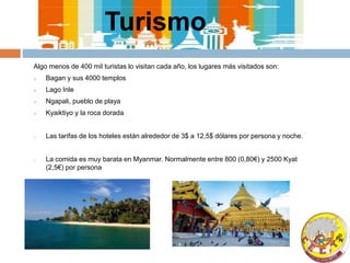 Turismo
Algo menos de 400 mil turistas lo visitan cada año, los lugares más visitados son:
 Bagan y sus 4000 templos
 Lago Inle
 Ngapali, pueblo de playa
 Kyaiktiyo y la roca dorada
o Las tarifas de los hoteles están alrededor de 3$ a 12,5$ dólares por persona y noche.
o La comida es muy barata en Myanmar. Normalmente entre 800 (0,80€) y 2500 Kyat
(2,5€) por persona
 