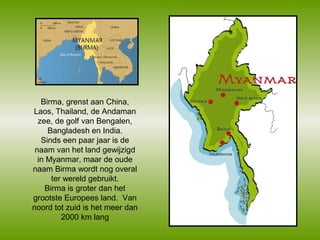 Birma, grenst aan China,
Laos, Thailand, de Andaman
zee, de golf van Bengalen,
Bangladesh en India.
Sinds een paar jaar is de
naam van het land gewijzigd
in Myanmar, maar de oude
naam Birma wordt nog overal
ter wereld gebruikt.
Birma is groter dan het
grootste Europees land. Van
noord tot zuid is het meer dan
2000 km lang

 