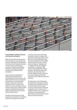 Sustainability of political reforms
and long term prospects
While the international community
has responded to recent democratic
reforms undertaken by the Myanmar
Government with immediate actions
to ease economic and financial
sanctions, the preferred approach
has been to temporarily suspend
sanctions rather than lift them
completely.
Given that the sustainability of
political reforms requires the
commitment of the government, the
above should be seen as an incentive
mechanism to encourage further
progress rather than a risk that
sanctions will be re-imposed. We
expect the current sanctions status to
remain in place given evidence which
suggests that the democratisation
process and political and economic
reforms will continue.
President Thein Sein has recently
announced a second wave of reforms
which aim to triple the size of the

12	PwC

economy in five years and further
accelerate the pace of change. The
government gave permission, for the
first time, to the publication of the
International Monetary Fund (IMF)
annual assessment of the country,
demonstrating its “willingness to
re-engage with the international
community”, according to IMF
mission chief for Myanmar, Meral
Karasulu. The IMF has also noted
that the authorities have been
actively seeking its advice, and that
the Fund is scaling up technical
assistance in line with the authorities’
priorities.
The Myanmar’s new draft foreign
investment law is being put forward
for approval by Parliament this year.
It sets out land-use terms, legal
structures and incentives for foreign
companies such as a five-year tax
holiday from the start of commercial
operations, demonstrating the
government’s commitment to attract
long term foreign investors.

 