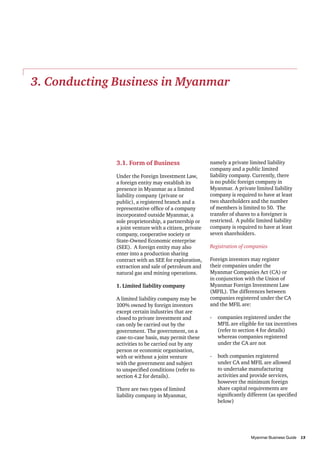 3. Conducting Business in Myanmar

3.1. Form of Business
Under the Foreign Investment Law,
a foreign entity may establish its
presence in Myanmar as a limited
liability company (private or
public), a registered branch and a
representative office of a company
incorporated outside Myanmar, a
sole proprietorship, a partnership or
a joint venture with a citizen, private
company, cooperative society or
State-Owned Economic enterprise
(SEE). A foreign entity may also
enter into a production sharing
contract with an SEE for exploration,
extraction and sale of petroleum and
natural gas and mining operations.
1. Limited liability company
A limited liability company may be
100% owned by foreign investors
except certain industries that are
closed to private investment and
can only be carried out by the
government. The government, on a
case-to-case basis, may permit these
activities to be carried out by any
person or economic organisation,
with or without a joint venture
with the government and subject
to unspecified conditions (refer to
section 4.2 for details).
There are two types of limited
liability company in Myanmar,

namely a private limited liability
company and a public limited
liability company. Currently, there
is no public foreign company in
Myanmar. A private limited liability
company is required to have at least
two shareholders and the number
of members is limited to 50. The
transfer of shares to a foreigner is
restricted. A public limited liability
company is required to have at least
seven shareholders.
Registration of companies
Foreign investors may register
their companies under the
Myanmar Companies Act (CA) or
in conjunction with the Union of
Myanmar Foreign Investment Law
(MFIL). The differences between
companies registered under the CA
and the MFIL are:
-	 companies registered under the
MFIL are eligible for tax incentives
(refer to section 4 for details)
whereas companies registered
under the CA are not
-	 both companies registered
under CA and MFIL are allowed
to undertake manufacturing
activities and provide services,
however the minimum foreign
share capital requirements are
significantly different (as specified
below)

										
Myanmar Business Guide	
13

 
