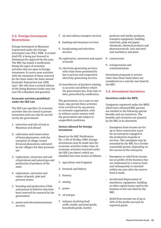 3.2. Foreign Investment
Restrictions
Foreign investment in Myanmar
is governed under the Foreign
Investment Law (FIL) 1988. A revised
draft FIL is being put forward to
Parliament for approval by this year.
The MIC has issued a notification
listing the types of economic
activities that are open to foreign
investment. It covers most activities
with the exception of those reserved
for the State under the State-owned
Economic Enterprises Law (SEE
Law). We will issue a revised edition
of the Doing Business Guide once the
new FIL is finalised and gazetted.
Economic activities prohibited
under the SEE Law
The SEE Law specifies 12 economic
activities that are closed to private
investment and can only be carried
out by the government:
1.	 extraction and sale of teak in
Myanmar and abroad
2.	 cultivation and conservation
of forest plantations, with the
exception of village-owned
firewood plantations cultivated
by the villagers for their personal
use
3.	 exploration, extraction and sale
of petroleum and natural gas and
production of products of the
same
4.	 exploration, extraction and
export of pearls, jade and
precious stones
5.	 breeding and production of fish
and prawns in fisheries that have
been reserved for research by the
government
6.	 postal and telecommunications
services

7.	 air and railway transport services
8.	 banking and insurance services
9.	 broadcasting and television
services
10.	exploration, extraction and export
of metals
11.	electricity generating services,
other than those permitted by
law to private and cooperative
electricity generating services
12.	manufacture of products relating
to security and defence which
the government has, from time to
time, prescribed by notification.
The government, on a case-to-case
basis, may permit these activities
to be carried out by any person
or economic organisation, with
or without a joint venture with
the government and subject to
unspecified conditions.
Sectors allowed for foreign
investment
Based on the MIC Notification
No. 1/89 of 30 May 1989, foreign
investments may be made into the
economic activities (other than 12
economic activities restricted under
the SEE Law above) which are
classified into nine sectors as follows:
1.	 agriculture and irrigation
2.	 livestock and fishery
3.	forestry
4.	mining
5.	power
6.	 oil and gas
7.	 industry involving food
stuffs, textile, personal goods,
household goods, leather

products and similar products,
transport equipment, building
materials, pulp and paper,
chemicals, chemical products and
pharmaceuticals, iron and steel
and machinery and plant
8.	construction
9.	 transportation and
communications
Investment proposals in sectors
other than those listed above are
considered on a case-by-case basis by
the MIC.

3.3. Investment Incentives
Incentives under the MFIL
Companies registered under the MFIL
which have obtained MIC permits
are entitled to the following special
benefits and tax incentives. The
benefits and incentives are granted
by the MIC at its discretion.
-	 Exemption from income tax for
up to three consecutive years
for an enterprise engaged in
the production of goods or
services. The exemption may be
extended by the MIC for a further
reasonable period, depending on
the success of the enterprise.
-	 Exemption or relief from income
tax on profits of the business that
are maintained in a reserve fund
and subsequently re-invested
within one year after the reserve
fund is made.
-	 Accelerated depreciation of
machinery, equipment, building
or other capital assets used in the
business at the rate fixed by the
MIC.
-	 Relief from income tax of up to
50% of the profits accrued on
exported goods.

										
Myanmar Business Guide	
15

 