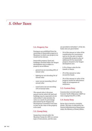 5. Other Taxes

5.1. Property Tax
Foreigners are prohibited from the
ownership of immovable property in
Myanmar, in which case property tax
would not be relevant.
Immovable property (land and
buildings) situated within the Yangon
development area is subject to
property tax as follows:
-	 general tax not exceeding 20% of
annual value
-	 lighting tax not exceeding 5% of
annual value

are provided in Schedule 1 of the Act.
Some rates are given below:
-	 5% of the amount or value of the
consideration for conveyances
such as for the sale or transfer
of immovable property, plus an
additional 2% for immovable
property situated in the Yangon
development area
-	 0.3% of share value for the
transfer of shares
-	 2% of the amount or value
secured for bonds

-	 water tax not exceeding 12% of
annual value

-	 2% of the amount or value of the
property settled for inheritances
under an arrangement of
settlement.

-	 conservancy tax not exceeding
15% of annual value.

5.3. Custom Duty

The annual value is the gross
annual rent for which the land and
buildings may be expected to be let
unfurnished. It also includes the
value as a result of a percentage
determined by the Yangon City
Development Committee from time
to time on the value of the property
to be taxed.

5.2. Stamp Duty
Stamp duty is levied under the
Myanmar Stamp Act 1891 on various
types of instruments, and the rates

24	PwC

Customs duty is levied under the
Customs Tariff of Myanmar (2007) at
rates ranging from 0% to 40%.

5.4. Excise Duty
Excise duty is levied on alcoholic
drinks. The duty is collected by the
General Administration Department
under the Ministry of Home Affairs.

 