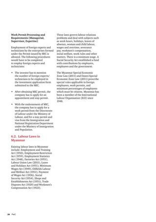 Work Permit Processing and
Requirements (Managerial,
Supervisor, Expertise)
Employment of foreign experts and
technicians by the enterprises formed
under the Permit issued by MIC is
allowed. The following procedures
would have to be completed
to employ foreign experts and
technicians:
•	 The investor has to mention
the number of foreign experts/
technicians to be employed in
the investment application form
submitted to the MIC.
•	 After obtaining MIC permit, the
company has to apply for an
appointment and stay-permit.
•	 With the endorsement of MIC,
the company has to apply for a
work permit from the Directorate
of Labour under the Ministry of
Labour, and for a stay permit and
visa from the Immigration and
National Registration Department
under the Ministry of Immigration
and Population.

6.2. Labour Laws in
Myanmar
Existing labour laws in Myanmar
include: Employment and Training
Act (1950), Employment Restriction
Act (1959), Employment Statistics
Act (1948), Factories Act (1951),
Labour Union Law (2011), Leave
and Holidays Act (1951), Minimum
Wages Act (1949), Oilfields Labour
and Welfare Act (1951), Payment
of Wages Act (1936), Social
Security Act (1954), Shops and
Establishments Act (1951), Trade
Disputes Act (1929) and Workmen’s
Compensation Act (1923).

26	PwC

These laws govern labour relations
problems and deal with subjects such
as work hours, holidays, leaves of
absence, woman and child labour,
wages and overtime, severance
pay, workmen’s compensation,
social welfare, work rules and other
matters. There is a minimum wage. A
Social Security Act established a fund
with contributions by employers,
employees and the government.
The Myanmar Special Economic
Zone Law (2011) and Dawei Special
Economic Zone Law (2011) prescribe
special rules applicable to foreign
employees, work permits, and
minimum percentages of employees
which must be citizens. Myanmar has
been a member of the International
Labour Organisation (ILO) since
1948.

 