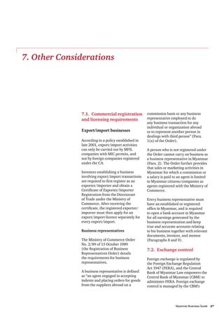 7. Other Considerations

7.1. Commercial registration
and licensing requirements
Export/import businesses
According to a policy established in
late 2001, export/import activities
can only be carried out by MFIL
companies with MIC permits, and
not by foreign companies registered
under the CA.
Investors establishing a business
involving export/import transactions
are required to first register as an
exporter/importer and obtain a
Certificate of Exporter/Importer
Registration from the Directorate
of Trade under the Ministry of
Commerce. After receiving the
certificate, the registered exporter/
importer must then apply for an
export/import licence separately for
every export/import.
Business representatives
The Ministry of Commerce Order
No. 2/89 of 13 October 1989
(the Registration of Business
Representatives Order) details
the requirements for business
representatives.
A business representative is defined
as “an agent engaged in accepting
indents and placing orders for goods
from the suppliers abroad on a

commission basis or any business
representative employed to do
any business transaction for any
individual or organization abroad
or to represent another person in
dealings with third person” (Para.
1(a) of the Order).
A person who is not registered under
the Order cannot carry on business as
a business representative in Myanmar
(Para. 2). The Order further provides
that sales or marketing activities in
Myanmar for which a commission or
a salary is paid to an agent is limited
to Myanmar citizens/companies as
agents registered with the Ministry of
Commerce.
Every business representative must
have an established or registered
office in Myanmar, and is required
to open a bank account in Myanmar
for all earnings generated by the
business representation and keep
true and accurate accounts relating
to his business together with relevant
documents, invoices, and memos
(Paragraphs 8 and 9).

7.2. Exchange control
Foreign exchange is regulated by
the Foreign Exchange Regulation
Act 1947 (FERA), and the Central
Bank of Myanmar Law empowers the
Central Bank of Myanmar (CBM) to
administer FERA. Foreign exchange
control is managed by the CBM’s

										
Myanmar Business Guide	
27

 