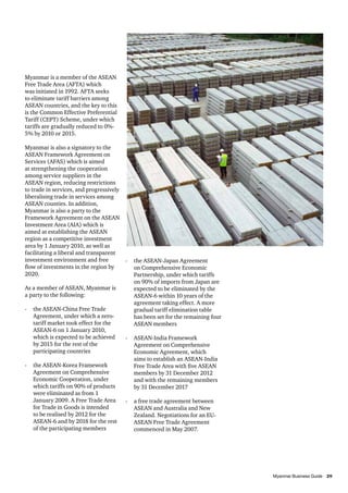 Myanmar is a member of the ASEAN
Free Trade Area (AFTA) which
was initiated in 1992. AFTA seeks
to eliminate tariff barriers among
ASEAN countries, and the key to this
is the Common Effective Preferential
Tariff (CEPT) Scheme, under which
tariffs are gradually reduced to 0%5% by 2010 or 2015.
Myanmar is also a signatory to the
ASEAN Framework Agreement on
Services (AFAS) which is aimed
at strengthening the cooperation
among service suppliers in the
ASEAN region, reducing restrictions
to trade in services, and progressively
liberalising trade in services among
ASEAN counties. In addition,
Myanmar is also a party to the
Framework Agreement on the ASEAN
Investment Area (AIA) which is
aimed at establishing the ASEAN
region as a competitive investment
area by 1 January 2010, as well as
facilitating a liberal and transparent
investment environment and free
flow of investments in the region by
2020.
As a member of ASEAN, Myanmar is
a party to the following:
-	 the ASEAN-China Free Trade
Agreement, under which a zerotariff market took effect for the
ASEAN-6 on 1 January 2010,
which is expected to be achieved
by 2015 for the rest of the
participating countries
-	 the ASEAN-Korea Framework
Agreement on Comprehensive
Economic Cooperation, under
which tariffs on 90% of products
were eliminated as from 1
January 2009. A Free Trade Area
for Trade in Goods is intended
to be realised by 2012 for the
ASEAN-6 and by 2018 for the rest
of the participating members

-	 the ASEAN-Japan Agreement
on Comprehensive Economic
Partnership, under which tariffs
on 90% of imports from Japan are
expected to be eliminated by the
ASEAN-6 within 10 years of the
agreement taking effect. A more
gradual tariff elimination table
has been set for the remaining four
ASEAN members
-	 ASEAN-India Framework
Agreement on Comprehensive
Economic Agreement, which
aims to establish an ASEAN-India
Free Trade Area with five ASEAN
members by 31 December 2012
and with the remaining members
by 31 December 2017
-	 a free trade agreement between
ASEAN and Australia and New
Zealand. Negotiations for an EUASEAN Free Trade Agreement
commenced in May 2007.

										
Myanmar Business Guide	
29

 