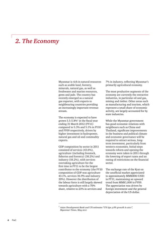 2. The Economy

Myanmar is rich in natural resources
such as arable land, forestry,
minerals, natural gas, as well as
freshwater and marine resources,
gems and jade. The country has
recently emerged as a natural
gas exporter, with exports to
neighbouring countries providing
an increasingly important revenue
stream.
The economy is expected to have
grown 5.5-5.8%1 in the fiscal year
ending 31 March 2012 (FY11)
compared to 5.3% and 5.1% in FY10
and FY09 respectively, driven by
higher investment in hydropower,
natural gas and oil and commodity
exports.
GDP composition by sector in 2011
consisted of services (43.6%),
agriculture (including livestock,
fisheries and forestry) (38.2%) and
industry (18.2%), with services
overtaking agriculture for the
first time in FY11 to be the largest
contributor to the economy (the FY10
composition of GDP was agriculture
43.1%, services 36.9% and industry
20%). However the distribution of
the labour force is still largely skewed
towards agriculture with a 70%
share, relative to 23% in services and

7% in industry, reflecting Myanmar’s
primarily agricultural economy.
The most productive segments of the
economy are currently the extractive
industries, in particular oil and gas,
mining and timber. Other areas such
as manufacturing and tourism, which
represent a small share of economic
activity, are largely accounted for by
state industries.
While the Myanmar government
has good economic relations with
neighbours such as China and
Thailand, significant improvements
in the business and political climate
and economic governance will be
required to attract serious, longterm investment, particularly from
western economies. Initial steps
towards reform and opening the
economy were taken in 2011 through
the lowering of export taxes and an
easing of restrictions on the financial
sector.
The exchange rate of the Kyat on
the unofficial market appreciated
to approximately MMK800/US$1
in FY11, maintaining an upward
trend from MMK1,000 in FY09.
The appreciation was driven by
foreign investment and the general
depreciation of the US dollar.

1	
Asian Development Bank and UN estimates “UN tips 5.8% growth in 2011”,
	 Myanmar Times, May 2011

6	PwC

 