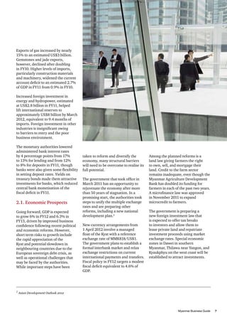 Exports of gas increased by nearly
15% to an estimated US$3 billion.
Gemstones and jade exports,
however, declined after doubling
in FY10. Higher levels of imports,
particularly construction materials
and machinery, widened the current
account deficit to an estimated 2.7%
of GDP in FY11 from 0.9% in FY10.
Increased foreign investment in
energy and hydropower, estimated
at US$2.8 billion in FY11, helped
lift international reserves to
approximately US$8 billion by March
2012, equivalent to 9.4 months of
imports. Foreign investment in other
industries is insignificant owing
to barriers to entry and the poor
business environment.
The monetary authorities lowered
administered bank interest rates
by 4 percentage points from 17%
to 13% for lending and from 12%
to 8% for deposits in FY11, though
banks were also given some flexibility
in setting deposit rates. Yields on
treasury bonds made them attractive
investments for banks, which reduced
central bank monetisation of the
fiscal deficit in FY11.

2.1. Economic Prospects
Going forward, GDP is expected
to grow 6% in FY12 and 6.3% in
FY13, driven by improved business
confidence following recent political
and economic reforms. However,
short term risks to growth include
the rapid appreciation of the
Kyat and potential slowdown in
neighbouring countries due to the
European sovereign debt crisis, as
well as operational challenges that
may be faced by the authorities.
While important steps have been

2	

taken to reform and diversify the
economy, many structural barriers
will need to be overcome to realise its
full potential.
The government that took office in
March 2011 has an opportunity to
rejuvenate the economy after more
than 50 years of stagnation. In a
promising start, the authorities took
steps to unify the multiple exchange
rates and are preparing other
reforms, including a new national
development plan.2
New currency arrangements from
1 April 2012 involve a managed
float of the Kyat with a reference
exchange rate of MMK818/US$1.
The government plans to establish a
formal interbank market and relax
exchange restrictions on current
international payments and transfers.
Fiscal policy in FY12 targets a modest
fiscal deficit equivalent to 4.6% of
GDP.

Among the planned reforms is a
land law giving farmers the right
to own, sell, and mortgage their
land. Credit to the farm sector
remains inadequate, even though the
Myanmar Agriculture Development
Bank has doubled its funding for
farmers in each of the past two years.
A microfinance law was approved
in November 2011 to expand
microcredit to farmers.
The government is preparing a
new foreign investment law that
is expected to offer tax breaks
to investors and allow them to
lease private land and repatriate
investment proceeds using market
exchange rates. Special economic
zones in Dawei in southern
Myanmar, Thilawa near Yangon, and
Kyaukphyu on the west coast will be
established to attract investments.

Asian Development Outlook 2012

										
Myanmar Business Guide	
7

 