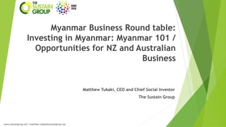 Myanmar Business Round table:
Investing in Myanmar: Myanmar 101 /
Opportunities for NZ and Australian
Business

Matthew Tukaki, CEO and Chief Social Investor
The Sustain Group

www.sustaingroup.net I matthew.tukaki@sustaingroup.net

 