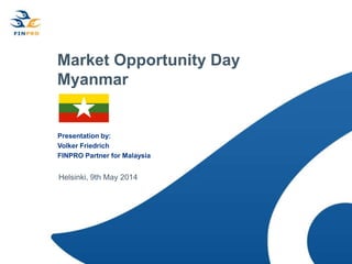 Market Opportunity Day
Myanmar
Presentation by:
Volker Friedrich
FINPRO Partner for Malaysia
Helsinki, 9th May 2014
 