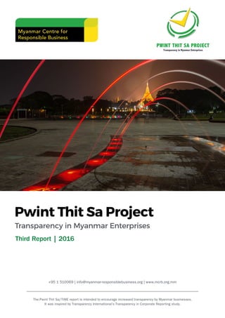 Pwint Thit Sa Project
Transparency in Myanmar Enterprises
The Pwint Thit Sa/TiME report is intended to encourage increased transparency by Myanmar businesses.
It was inspired by Transparency International’s Transparency in Corporate Reporting study.
Third Report | 2016
+95 1 510069 | info@myanmar-responsiblebusiness.org | www.mcrb.org.mm
 