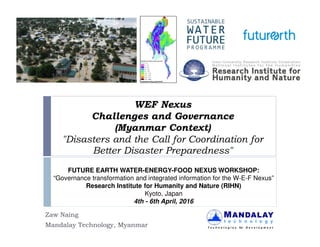WEF Nexus
Challenges and Governance
(Myanmar Context)
"Disasters and the Call for Coordination for
Better Disaster Preparedness"
Zaw Naing
Mandalay Technology, Myanmar
FUTURE EARTH WATER-ENERGY-FOOD NEXUS WORKSHOP:
“Governance transformation and integrated information for the W-E-F Nexus”
Research Institute for Humanity and Nature (RIHN)
Kyoto, Japan
4th - 6th April, 2016
 