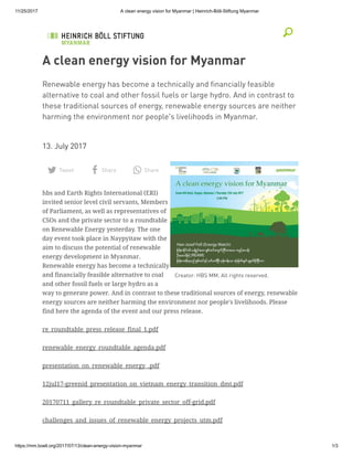11/25/2017 A clean energy vision for Myanmar | Heinrich-Böll-Stiftung Myanmar
https://mm.boell.org/2017/07/13/clean-energy-vision-myanmar 1/3
Creator: HBS MM. All rights reserved.
A clean energy vision for Myanmar
Renewable energy has become a technically and ﬁnancially feasible
alternative to coal and other fossil fuels or large hydro. And in contrast to
these traditional sources of energy, renewable energy sources are neither
harming the environment nor people's livelihoods in Myanmar.
 
13. July 2017
hbs and Earth Rights International (ERI)
invited senior level civil servants, Members
of Parliament, as well as representatives of
CSOs and the private sector to a roundtable
on Renewable Energy yesterday. The one
day event took place in Naypyitaw with the
aim to discuss the potential of renewable
energy development in Myanmar.
Renewable energy has become a technically
and financially feasible alternative to coal
and other fossil fuels or large hydro as a
way to generate power. And in contrast to these traditional sources of energy, renewable
energy sources are neither harming the environment nor people's livelihoods. Please
find here the agenda of the event and our press release.
Tweet Share Share
re_roundtable_press_release_final_1.pdf
renewable_energy_roundtable_agenda.pdf
presentation_on_renewable_energy_.pdf
12jul17-greenid_presentation_on_vietnam_energy_transition_dmt.pdf
20170711_gallery_re_roundtable_private_sector_off-grid.pdf
challenges_and_issues_of_renewable_energy_projects_utm.pdf
 