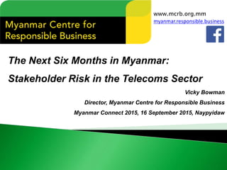 The Next Six Months in Myanmar:
Stakeholder Risk in the Telecoms Sector
Vicky Bowman
Director, Myanmar Centre for Responsible Business
Myanmar Connect 2015, 16 September 2015, Naypyidaw
www.mcrb.org.mm
myanmar.responsible.business
 