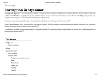 1/22/2018 Corruption in Myanmar - Wikipedia
https://en.wikipedia.org/wiki/Corruption_in_Myanmar 1/11
Corruption in Myanmar
Corruption in Myanmar is an extremely serious problem. Owing to failures in regulation and enforcement, corruption flourishes in every sector of government
and business.[1][2][3] Many foreign businesspeople consider corruption “a serious barrier to investment and trade in Myanmar.”[4] A U.N. survey in May 2014
concluded that corruption is the greatest hindrance for business in Myanmar.[5]
Transparency International's 2016 Corruption Perception Index ranks the country 136th place out of 176 countries.[6]
In the Myanmar Business Survey 2014, corruption was the most frequently identified obstacle to business, especially with respect to obtaining firm registration,
business licenses and permits from government authorities.[7]
It is common in Myanmar to charge illicit payments for government services,[8] to bribe tax collectors to secure a lower tax payment, and to bribe customs officials
to avoid paying customs duties.[9]
Background
Saffron Revolution
Factors
Types of corruption
Petty corruption
Business sector
Foreign business and investment
Land
Jade industry
Oil and gas
Logging
Taxation
Contents
 