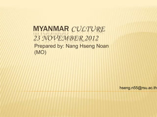 MYANMAR CULTURE
23 NOVEMBER 2012
Prepared by: Nang Hseng Noan
(MO)




                               hseng.n55@rsu.ac.th
 