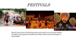 FESTIVALS
We also have various of festival by season and month such as Summer season
(Thingyan), Raining season (Buddha Land Day),Winter season (Katangpoi or
Dasoungdai).
 