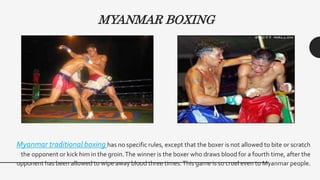Myanmar traditional boxing has no specific rules, except that the boxer is not allowed to bite or scratch
the opponent or kick him in the groin.The winner is the boxer who draws blood for a fourth time, after the
opponent has been allowed to wipe away blood three times.This game is so cruel even to Myanmar people.
MYANMAR BOXING
 