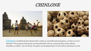 CHINLONE
Chinloneis a traditional sport played with a rattan or cane ball measuring about 4 inches (10 cm) in
diameter.The purpose of the game is to keep the ball in the air, using only feet, knees, elbows,
shoulders, or heads - but not hands.The game can be played alone or with others standing in a circle.
 