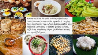 Burmese cuisine includes a variety of salads (a
thoke), centred on one major ingredient, ranging
from starches like rice, wheat & rice noodles, glass
noodles & vermicelli, to potato, ginger, tomato,
kaffir lime, long bean, lahpet (pickled tea leaves),
and ngapi (fish paste).
 