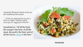 Tea leaf salad
A popular Burmese rhyme sums up
the traditional favourites:
… "A thee ma, thayet; a thar ma, wet; a
ywet ma, lahpet" (အသီးမှာသရက်၊
အသှာီးမှာဝက်၊ အရွက်မှာလက်ဖက်။)”…
translated as “ Of all the fruit,
the mango's the best; of all the
meat, the pork's the best; and of
all the leaves, lahpet's the best "
 