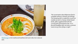 “No conversation about Myanmar food is
complete without a mention of mohinga.
This tempting dish is made from round rice
noodles served in a hearty, herbal-based
broth, often supplemented with the
crunchy pith of the banana tree. It is a
favorite breakfast dish, but also a common
snack at any time of day or night.”
Mohinga is the traditional breakfast dish and is Burma's national
dish.
 