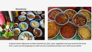 Rice and Curry
A typical meal in Myanmar includes steamed rice, fish, meat, vegetables and soup served at the same
time. Locals use their fingertips to mold rice into a small ball and then mix it with various dishes.
 