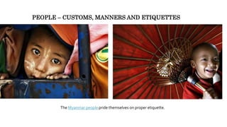 The Myanmar people pride themselves on proper etiquette.
PEOPLE – CUSTOMS, MANNERS AND ETIQUETTES
 