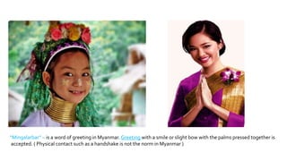 “Mingalarbar” – is a word of greeting in Myanmar. Greeting with a smile or slight bow with the palms pressed together is
accepted. ( Physical contact such as a handshake is not the norm in Myanmar )
 