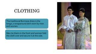 The traditional Burmese dress is the
longyi, a wraparound skirt worn by men
and women.
Men tie theirs in the front and women fold
the cloth over and secure it at the side.
 