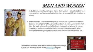 MEN AND WOMEN
• In Buddhism, men have a higher status than women – (Buddhists believe in
reincarnation, and a woman has to hope that, in her next life, she is reborn as
a man)
• The husband is considered the spiritual head of the Myanmar household
because of his hpon (PONE), or spiritual status. In public, women let men
take the lead, often walking behind their husbands or fathers. At home,
however, a husband usually hands his earnings over to the wife, who
manages the family budget and often runs her own small business, too.
-Women are excluded from certain areas of religious buildings,
such as the middle platform of the Shwedagon Pagoda.
 