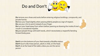 Do remove your shoes and socks before entering religious buildings, compounds, and
private homes.
Do bow your head slightly when passing elderly people as a sign of respect.
Do use your chin to point instead of your finger.
Do turn your head away from others before yawning as showing the inside of one’s
mouth is considered impolite.
Do give people things with both hands, which necessitates a respectful bending
forward body pose.
Do and Don’t
Don’t turn the bottoms of your feet towards a Buddha statue.
Don’t touch a Burmese person, adult or child, on the head.
Don’t sit at the head of the table unless you are the senior
person
 
