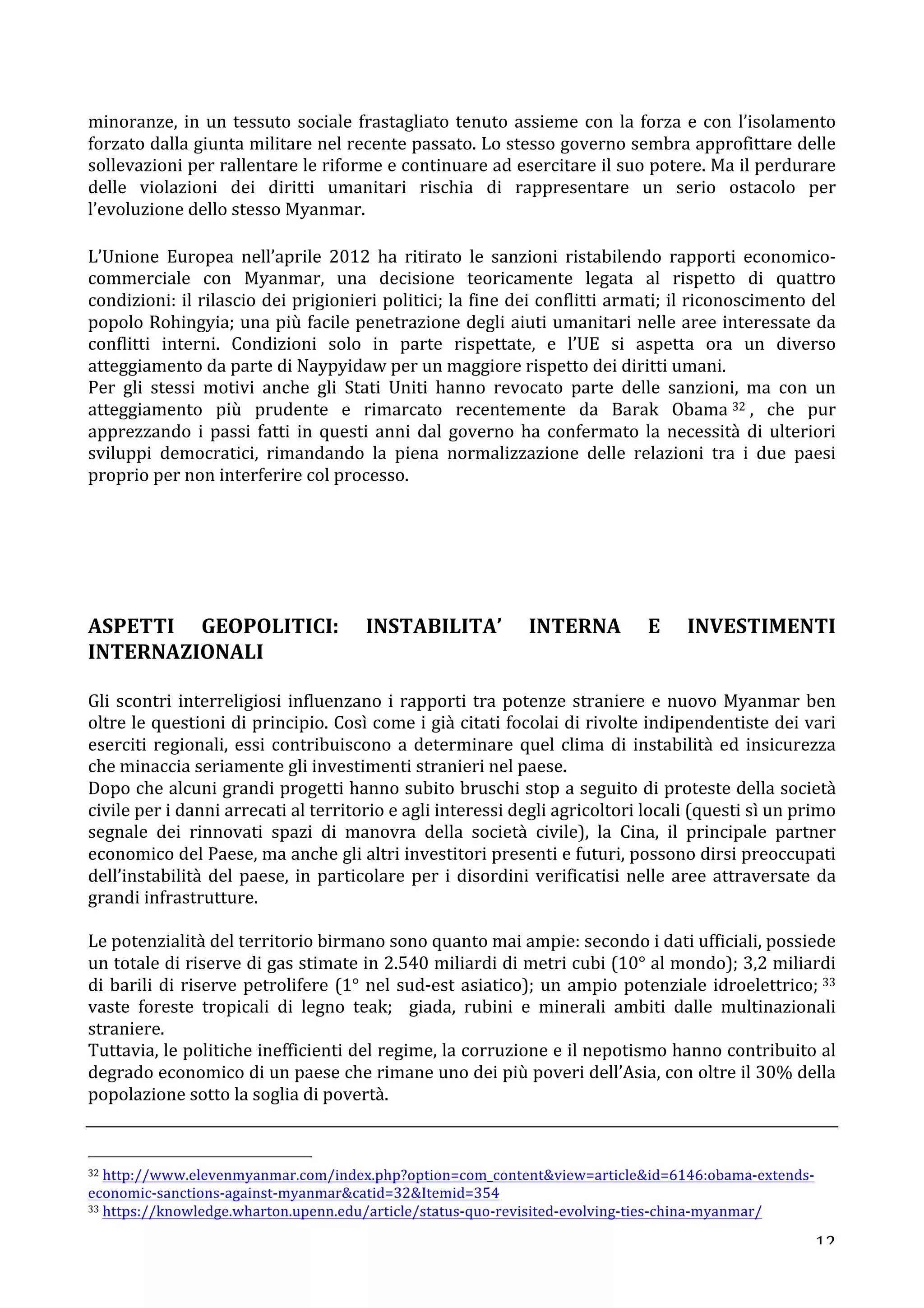 minoranze, 
in 
un 
tessuto 
sociale 
frastagliato 
tenuto 
assieme 
con 
la 
forza 
e 
con 
l’isolamento 
forzato 
dalla 
giunta 
militare 
nel 
recente 
passato. 
Lo 
stesso 
governo 
sembra 
approfittare 
delle 
sollevazioni 
per 
rallentare 
le 
riforme 
e 
continuare 
ad 
esercitare 
il 
suo 
potere. 
Ma 
il 
perdurare 
delle 
violazioni 
dei 
diritti 
umanitari 
rischia 
di 
rappresentare 
un 
serio 
ostacolo 
per 
l’evoluzione 
dello 
stesso 
Myanmar. 
L’Unione 
Europea 
nell’aprile 
2012 
ha 
ritirato 
le 
sanzioni 
ristabilendo 
rapporti 
economico-­‐ 
commerciale 
con 
Myanmar, 
una 
decisione 
teoricamente 
legata 
al 
rispetto 
di 
quattro 
condizioni: 
il 
rilascio 
dei 
prigionieri 
politici; 
la 
fine 
dei 
conflitti 
armati; 
il 
riconoscimento 
del 
popolo 
Rohingyia; 
una 
più 
facile 
penetrazione 
degli 
aiuti 
umanitari 
nelle 
aree 
interessate 
da 
conflitti 
interni. 
Condizioni 
solo 
in 
parte 
rispettate, 
e 
l’UE 
si 
aspetta 
ora 
un 
diverso 
atteggiamento 
da 
parte 
di 
Naypyidaw 
per 
un 
maggiore 
rispetto 
dei 
diritti 
umani. 
Per 
gli 
stessi 
motivi 
anche 
gli 
Stati 
Uniti 
hanno 
revocato 
parte 
delle 
sanzioni, 
ma 
con 
un 
atteggiamento 
più 
prudente 
e 
rimarcato 
recentemente 
da 
Barak 
Obama 32 , 
che 
pur 
apprezzando 
i 
passi 
fatti 
in 
questi 
anni 
dal 
governo 
ha 
confermato 
la 
necessità 
di 
ulteriori 
sviluppi 
democratici, 
rimandando 
la 
piena 
normalizzazione 
delle 
relazioni 
tra 
i 
due 
paesi 
proprio 
per 
non 
interferire 
col 
processo. 
ASPETTI 
GEOPOLITICI: 
INSTABILITA’ 
INTERNA 
E 
INVESTIMENTI 
INTERNAZIONALI 
Gli 
scontri 
interreligiosi 
influenzano 
i 
rapporti 
tra 
potenze 
straniere 
e 
nuovo 
Myanmar 
ben 
oltre 
le 
questioni 
di 
principio. 
Così 
come 
i 
già 
citati 
focolai 
di 
rivolte 
indipendentiste 
dei 
vari 
eserciti 
regionali, 
essi 
contribuiscono 
a 
determinare 
quel 
clima 
di 
instabilità 
ed 
insicurezza 
che 
minaccia 
seriamente 
gli 
investimenti 
stranieri 
nel 
paese. 
Dopo 
che 
alcuni 
grandi 
progetti 
hanno 
subito 
bruschi 
stop 
a 
seguito 
di 
proteste 
della 
società 
civile 
per 
i 
danni 
arrecati 
al 
territorio 
e 
agli 
interessi 
degli 
agricoltori 
locali 
(questi 
sì 
un 
primo 
segnale 
dei 
rinnovati 
spazi 
di 
manovra 
della 
società 
civile), 
la 
Cina, 
il 
principale 
partner 
economico 
del 
Paese, 
ma 
anche 
gli 
altri 
investitori 
presenti 
e 
futuri, 
possono 
dirsi 
preoccupati 
dell’instabilità 
del 
paese, 
in 
particolare 
per 
i 
disordini 
verificatisi 
nelle 
aree 
attraversate 
da 
grandi 
infrastrutture. 
Le 
potenzialità 
del 
territorio 
birmano 
sono 
quanto 
mai 
ampie: 
secondo 
i 
dati 
ufficiali, 
possiede 
un 
totale 
di 
riserve 
di 
gas 
stimate 
in 
2.540 
miliardi 
di 
metri 
cubi 
(10° 
al 
mondo); 
3,2 
miliardi 
di 
barili 
di 
riserve 
petrolifere 
(1° 
nel 
sud-­‐est 
asiatico); 
un 
ampio 
potenziale 
idroelettrico; 
33 
vaste 
foreste 
tropicali 
di 
legno 
teak; 
giada, 
rubini 
e 
minerali 
ambiti 
dalle 
multinazionali 
straniere. 
Tuttavia, 
le 
politiche 
inefficienti 
del 
regime, 
la 
corruzione 
e 
il 
nepotismo 
hanno 
contribuito 
al 
degrado 
economico 
di 
un 
paese 
che 
rimane 
uno 
dei 
più 
poveri 
dell’Asia, 
con 
oltre 
il 
30% 
della 
popolazione 
sotto 
la 
soglia 
di 
povertà. 
12 
32 
http://www.elevenmyanmar.com/index.php?option=com_contentview=articleid=6146:obama-­‐extends-­‐ 
economic-­‐sanctions-­‐against-­‐myanmarcatid=32Itemid=354 
33 
https://knowledge.wharton.upenn.edu/article/status-­‐quo-­‐revisited-­‐evolving-­‐ties-­‐china-­‐myanmar/ 
 