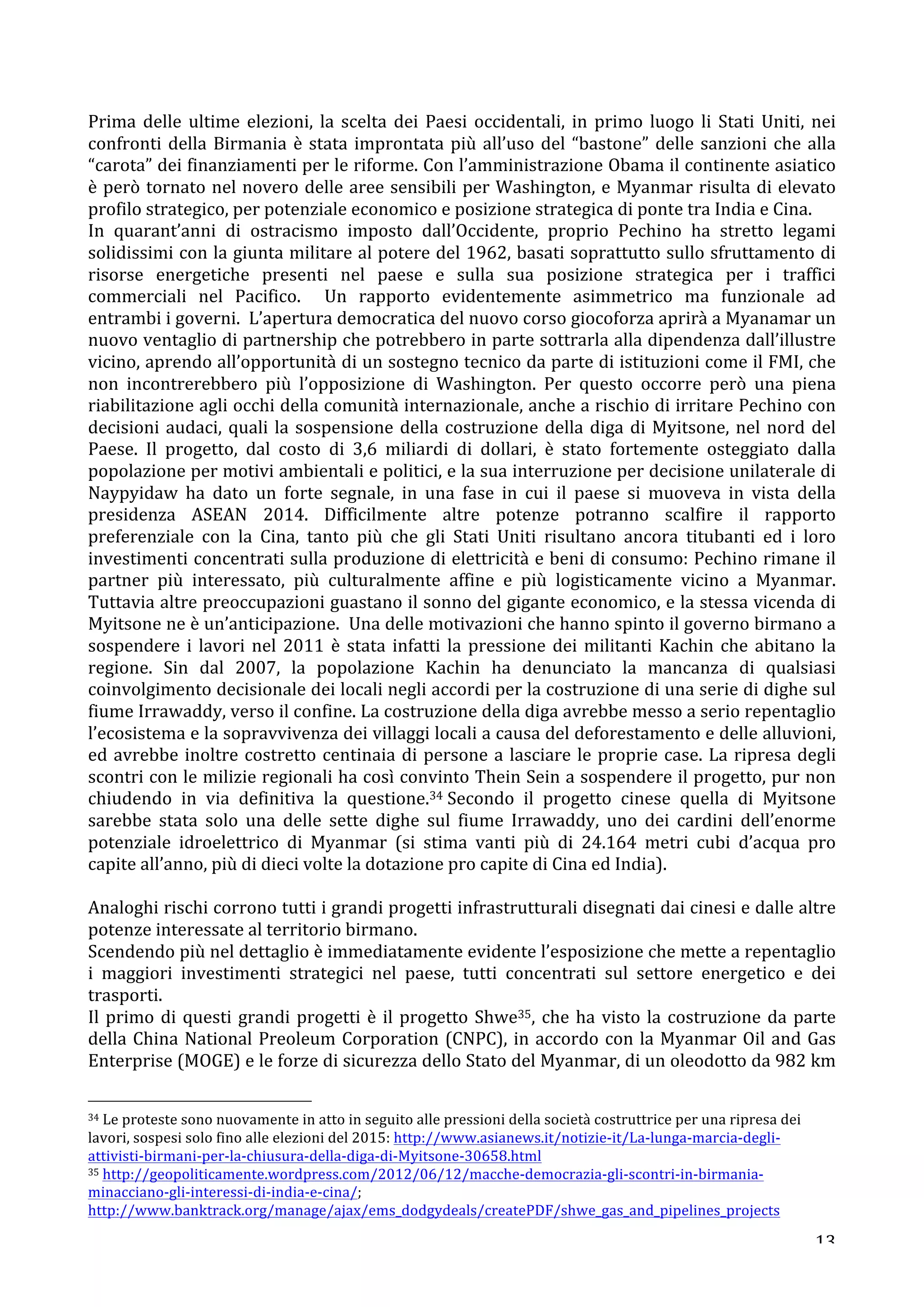 Prima 
delle 
ultime 
elezioni, 
la 
scelta 
dei 
Paesi 
occidentali, 
in 
primo 
luogo 
li 
Stati 
Uniti, 
nei 
confronti 
della 
Birmania 
è 
stata 
improntata 
più 
all’uso 
del 
“bastone” 
delle 
sanzioni 
che 
alla 
“carota” 
dei 
finanziamenti 
per 
le 
riforme. 
Con 
l’amministrazione 
Obama 
il 
continente 
asiatico 
è 
però 
tornato 
nel 
novero 
delle 
aree 
sensibili 
per 
Washington, 
e 
Myanmar 
risulta 
di 
elevato 
profilo 
strategico, 
per 
potenziale 
economico 
e 
posizione 
strategica 
di 
ponte 
tra 
India 
e 
Cina. 
In 
quarant’anni 
di 
ostracismo 
imposto 
dall’Occidente, 
proprio 
Pechino 
ha 
stretto 
legami 
solidissimi 
con 
la 
giunta 
militare 
al 
potere 
del 
1962, 
basati 
soprattutto 
sullo 
sfruttamento 
di 
risorse 
energetiche 
presenti 
nel 
paese 
e 
sulla 
sua 
posizione 
strategica 
per 
i 
traffici 
commerciali 
nel 
Pacifico. 
Un 
rapporto 
evidentemente 
asimmetrico 
ma 
funzionale 
ad 
entrambi 
i 
governi. 
L’apertura 
democratica 
del 
nuovo 
corso 
giocoforza 
aprirà 
a 
Myanamar 
un 
nuovo 
ventaglio 
di 
partnership 
che 
potrebbero 
in 
parte 
sottrarla 
alla 
dipendenza 
dall’illustre 
vicino, 
aprendo 
all’opportunità 
di 
un 
sostegno 
tecnico 
da 
parte 
di 
istituzioni 
come 
il 
FMI, 
che 
non 
incontrerebbero 
più 
l’opposizione 
di 
Washington. 
Per 
questo 
occorre 
però 
una 
piena 
riabilitazione 
agli 
occhi 
della 
comunità 
internazionale, 
anche 
a 
rischio 
di 
irritare 
Pechino 
con 
decisioni 
audaci, 
quali 
la 
sospensione 
della 
costruzione 
della 
diga 
di 
Myitsone, 
nel 
nord 
del 
Paese. 
Il 
progetto, 
dal 
costo 
di 
3,6 
miliardi 
di 
dollari, 
è 
stato 
fortemente 
osteggiato 
dalla 
popolazione 
per 
motivi 
ambientali 
e 
politici, 
e 
la 
sua 
interruzione 
per 
decisione 
unilaterale 
di 
Naypyidaw 
ha 
dato 
un 
forte 
segnale, 
in 
una 
fase 
in 
cui 
il 
paese 
si 
muoveva 
in 
vista 
della 
presidenza 
ASEAN 
2014. 
Difficilmente 
altre 
potenze 
potranno 
scalfire 
il 
rapporto 
preferenziale 
con 
la 
Cina, 
tanto 
più 
che 
gli 
Stati 
Uniti 
risultano 
ancora 
titubanti 
ed 
i 
loro 
investimenti 
concentrati 
sulla 
produzione 
di 
elettricità 
e 
beni 
di 
consumo: 
Pechino 
rimane 
il 
partner 
più 
interessato, 
più 
culturalmente 
affine 
e 
più 
logisticamente 
vicino 
a 
Myanmar. 
Tuttavia 
altre 
preoccupazioni 
guastano 
il 
sonno 
del 
gigante 
economico, 
e 
la 
stessa 
vicenda 
di 
Myitsone 
ne 
è 
un’anticipazione. 
Una 
delle 
motivazioni 
che 
hanno 
spinto 
il 
governo 
birmano 
a 
sospendere 
i 
lavori 
nel 
2011 
è 
stata 
infatti 
la 
pressione 
dei 
militanti 
Kachin 
che 
abitano 
la 
regione. 
Sin 
dal 
2007, 
la 
popolazione 
Kachin 
ha 
denunciato 
la 
mancanza 
di 
qualsiasi 
coinvolgimento 
decisionale 
dei 
locali 
negli 
accordi 
per 
la 
costruzione 
di 
una 
serie 
di 
dighe 
sul 
fiume 
Irrawaddy, 
verso 
il 
confine. 
La 
costruzione 
della 
diga 
avrebbe 
messo 
a 
serio 
repentaglio 
l’ecosistema 
e 
la 
sopravvivenza 
dei 
villaggi 
locali 
a 
causa 
del 
deforestamento 
e 
delle 
alluvioni, 
ed 
avrebbe 
inoltre 
costretto 
centinaia 
di 
persone 
a 
lasciare 
le 
proprie 
case. 
La 
ripresa 
degli 
scontri 
con 
le 
milizie 
regionali 
ha 
così 
convinto 
Thein 
Sein 
a 
sospendere 
il 
progetto, 
pur 
non 
chiudendo 
in 
via 
definitiva 
la 
questione.34 
Secondo 
il 
progetto 
cinese 
quella 
di 
Myitsone 
sarebbe 
stata 
solo 
una 
delle 
sette 
dighe 
sul 
fiume 
Irrawaddy, 
uno 
dei 
cardini 
dell’enorme 
potenziale 
idroelettrico 
di 
Myanmar 
(si 
stima 
vanti 
più 
di 
24.164 
metri 
cubi 
d’acqua 
pro 
capite 
all’anno, 
più 
di 
dieci 
volte 
la 
dotazione 
pro 
capite 
di 
Cina 
ed 
India). 
Analoghi 
rischi 
corrono 
tutti 
i 
grandi 
progetti 
infrastrutturali 
disegnati 
dai 
cinesi 
e 
dalle 
altre 
potenze 
interessate 
al 
territorio 
birmano. 
Scendendo 
più 
nel 
dettaglio 
è 
immediatamente 
evidente 
l’esposizione 
che 
mette 
a 
repentaglio 
i 
maggiori 
investimenti 
strategici 
nel 
paese, 
tutti 
concentrati 
sul 
settore 
energetico 
e 
dei 
trasporti. 
Il 
primo 
di 
questi 
grandi 
progetti 
è 
il 
progetto 
Shwe35, 
che 
ha 
visto 
la 
costruzione 
da 
parte 
della 
China 
National 
Preoleum 
Corporation 
(CNPC), 
in 
accordo 
con 
la 
Myanmar 
Oil 
and 
Gas 
Enterprise 
(MOGE) 
e 
le 
forze 
di 
sicurezza 
dello 
Stato 
del 
Myanmar, 
di 
un 
oleodotto 
da 
982 
km 
13 
34 
Le 
proteste 
sono 
nuovamente 
in 
atto 
in 
seguito 
alle 
pressioni 
della 
società 
costruttrice 
per 
una 
ripresa 
dei 
lavori, 
sospesi 
solo 
fino 
alle 
elezioni 
del 
2015: 
http://www.asianews.it/notizie-­‐it/La-­‐lunga-­‐marcia-­‐degli-­‐ 
attivisti-­‐birmani-­‐per-­‐la-­‐chiusura-­‐della-­‐diga-­‐di-­‐Myitsone-­‐30658.html 
35 
http://geopoliticamente.wordpress.com/2012/06/12/macche-­‐democrazia-­‐gli-­‐scontri-­‐in-­‐birmania-­‐ 
minacciano-­‐gli-­‐interessi-­‐di-­‐india-­‐e-­‐cina/; 
http://www.banktrack.org/manage/ajax/ems_dodgydeals/createPDF/shwe_gas_and_pipelines_projects 
 