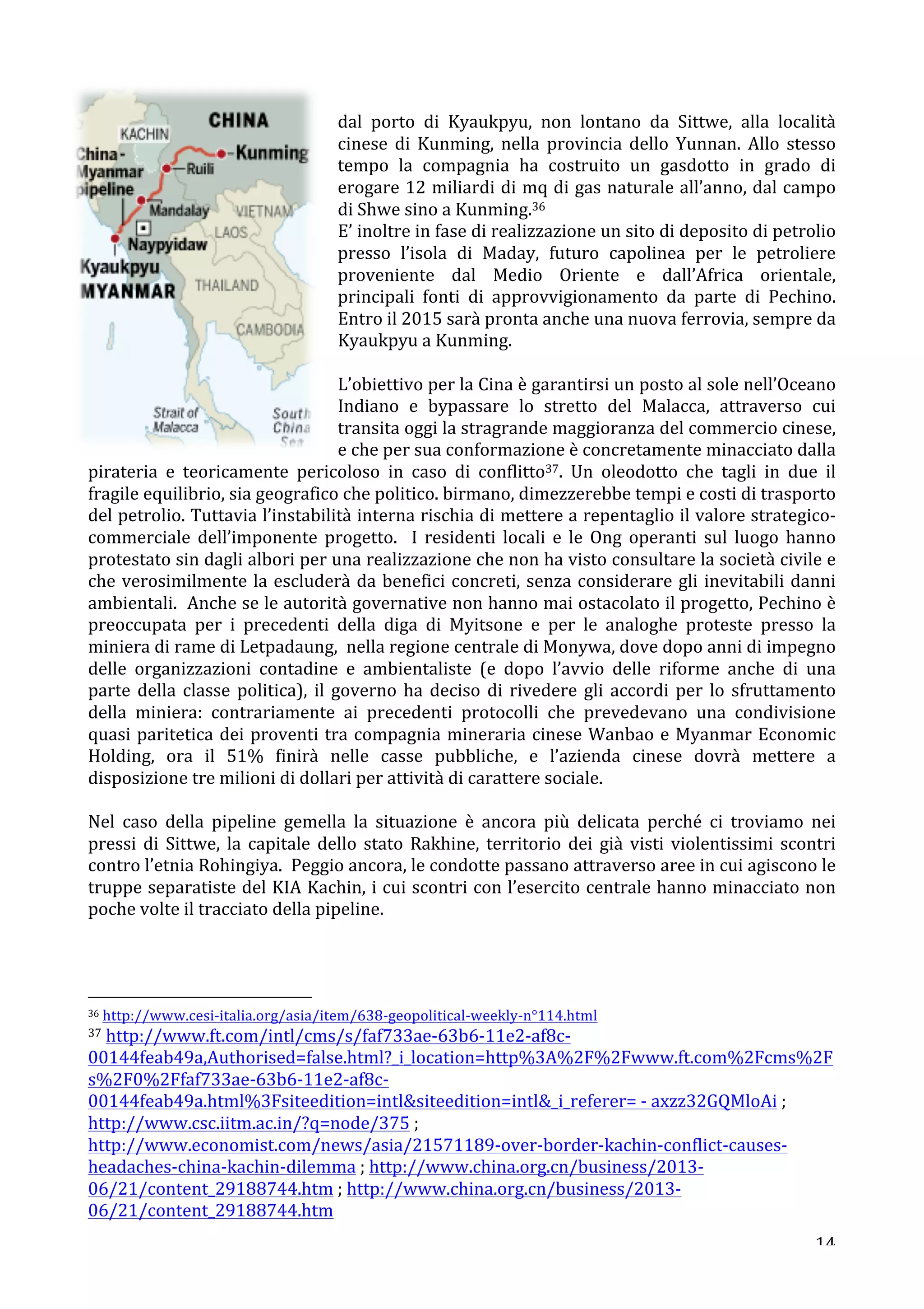 dal 
porto 
di 
Kyaukpyu, 
non 
lontano 
da 
Sittwe, 
alla 
località 
cinese 
di 
Kunming, 
nella 
provincia 
dello 
Yunnan. 
Allo 
stesso 
tempo 
la 
compagnia 
ha 
costruito 
un 
gasdotto 
in 
grado 
di 
erogare 
12 
miliardi 
di 
mq 
di 
gas 
naturale 
all’anno, 
dal 
campo 
di 
Shwe 
sino 
a 
Kunming.36 
E’ 
inoltre 
in 
fase 
di 
realizzazione 
un 
sito 
di 
deposito 
di 
petrolio 
presso 
l’isola 
di 
Maday, 
futuro 
capolinea 
per 
le 
petroliere 
proveniente 
dal 
Medio 
Oriente 
e 
dall’Africa 
orientale, 
principali 
fonti 
di 
approvvigionamento 
da 
parte 
di 
Pechino. 
Entro 
il 
2015 
sarà 
pronta 
anche 
una 
nuova 
ferrovia, 
sempre 
da 
Kyaukpyu 
a 
Kunming. 
L’obiettivo 
per 
la 
Cina 
è 
garantirsi 
un 
posto 
al 
sole 
nell’Oceano 
Indiano 
e 
bypassare 
lo 
stretto 
del 
Malacca, 
attraverso 
cui 
transita 
oggi 
la 
stragrande 
maggioranza 
del 
commercio 
cinese, 
e 
che 
per 
sua 
conformazione 
è 
concretamente 
minacciato 
dalla 
pirateria 
e 
teoricamente 
pericoloso 
in 
caso 
di 
conflitto37. 
Un 
oleodotto 
che 
tagli 
in 
due 
il 
fragile 
equilibrio, 
sia 
geografico 
che 
politico. 
birmano, 
dimezzerebbe 
tempi 
e 
costi 
di 
trasporto 
del 
petrolio. 
Tuttavia 
l’instabilità 
interna 
rischia 
di 
mettere 
a 
repentaglio 
il 
valore 
strategico-­‐ 
commerciale 
dell’imponente 
progetto. 
I 
residenti 
locali 
e 
le 
Ong 
operanti 
sul 
luogo 
hanno 
protestato 
sin 
dagli 
albori 
per 
una 
realizzazione 
che 
non 
ha 
visto 
consultare 
la 
società 
civile 
e 
che 
verosimilmente 
la 
escluderà 
da 
benefici 
concreti, 
senza 
considerare 
gli 
inevitabili 
danni 
ambientali. 
Anche 
se 
le 
autorità 
governative 
non 
hanno 
mai 
ostacolato 
il 
progetto, 
Pechino 
è 
preoccupata 
per 
i 
precedenti 
della 
diga 
di 
Myitsone 
e 
per 
le 
analoghe 
proteste 
presso 
la 
miniera 
di 
rame 
di 
Letpadaung, 
nella 
regione 
centrale 
di 
Monywa, 
dove 
dopo 
anni 
di 
impegno 
delle 
organizzazioni 
contadine 
e 
ambientaliste 
(e 
dopo 
l’avvio 
delle 
riforme 
anche 
di 
una 
parte 
della 
classe 
politica), 
il 
governo 
ha 
deciso 
di 
rivedere 
gli 
accordi 
per 
lo 
sfruttamento 
della 
miniera: 
contrariamente 
ai 
precedenti 
protocolli 
che 
prevedevano 
una 
condivisione 
quasi 
paritetica 
dei 
proventi 
tra 
compagnia 
mineraria 
cinese 
Wanbao 
e 
Myanmar 
Economic 
Holding, 
ora 
il 
51% 
finirà 
nelle 
casse 
pubbliche, 
e 
l’azienda 
cinese 
dovrà 
mettere 
a 
disposizione 
tre 
milioni 
di 
dollari 
per 
attività 
di 
carattere 
sociale. 
Nel 
caso 
della 
pipeline 
gemella 
la 
situazione 
è 
ancora 
più 
delicata 
perché 
ci 
troviamo 
nei 
pressi 
di 
Sittwe, 
la 
capitale 
dello 
stato 
Rakhine, 
territorio 
dei 
già 
visti 
violentissimi 
scontri 
contro 
l’etnia 
Rohingiya. 
Peggio 
ancora, 
le 
condotte 
passano 
attraverso 
aree 
in 
cui 
agiscono 
le 
truppe 
separatiste 
del 
KIA 
Kachin, 
i 
cui 
scontri 
con 
l’esercito 
centrale 
hanno 
minacciato 
non 
poche 
volte 
il 
tracciato 
della 
pipeline. 
36 
http://www.cesi-­‐italia.org/asia/item/638-­‐geopolitical-­‐weekly-­‐n°114.html 
37 
http://www.ft.com/intl/cms/s/faf733ae-­‐63b6-­‐11e2-­‐af8c-­‐ 
00144feab49a,Authorised=false.html?_i_location=http%3A%2F%2Fwww.ft.com%2Fcms%2F 
s%2F0%2Ffaf733ae-­‐63b6-­‐11e2-­‐af8c-­‐ 
00144feab49a.html%3Fsiteedition=intlsiteedition=intl_i_referer= 
-­‐ 
axzz32GQMloAi 
; 
http://www.csc.iitm.ac.in/?q=node/375 
; 
http://www.economist.com/news/asia/21571189-­‐over-­‐border-­‐kachin-­‐conflict-­‐causes-­‐ 
headaches-­‐china-­‐kachin-­‐dilemma 
; 
http://www.china.org.cn/business/2013-­‐ 
06/21/content_29188744.htm 
; 
http://www.china.org.cn/business/2013-­‐ 
06/21/content_29188744.htm 
14 
 