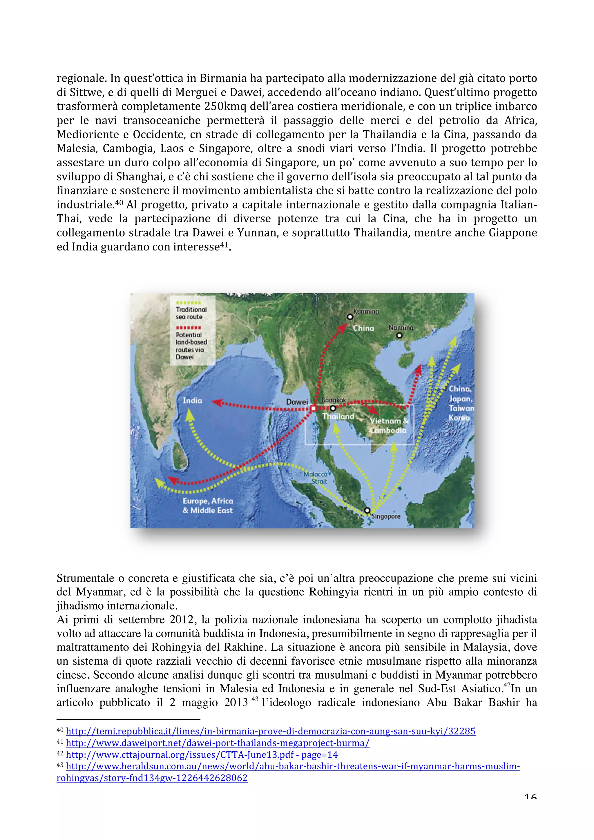 regionale. 
In 
quest’ottica 
in 
Birmania 
ha 
partecipato 
alla 
modernizzazione 
del 
già 
citato 
porto 
di 
Sittwe, 
e 
di 
quelli 
di 
Merguei 
e 
Dawei, 
accedendo 
all’oceano 
indiano. 
Quest’ultimo 
progetto 
trasformerà 
completamente 
250kmq 
dell’area 
costiera 
meridionale, 
e 
con 
un 
triplice 
imbarco 
per 
le 
navi 
transoceaniche 
permetterà 
il 
passaggio 
delle 
merci 
e 
del 
petrolio 
da 
Africa, 
Medioriente 
e 
Occidente, 
cn 
strade 
di 
collegamento 
per 
la 
Thailandia 
e 
la 
Cina, 
passando 
da 
Malesia, 
Cambogia, 
Laos 
e 
Singapore, 
oltre 
a 
snodi 
viari 
verso 
l’India. 
Il 
progetto 
potrebbe 
assestare 
un 
duro 
colpo 
all’economia 
di 
Singapore, 
un 
po’ 
come 
avvenuto 
a 
suo 
tempo 
per 
lo 
sviluppo 
di 
Shanghai, 
e 
c’è 
chi 
sostiene 
che 
il 
governo 
dell’isola 
sia 
preoccupato 
al 
tal 
punto 
da 
finanziare 
e 
sostenere 
il 
movimento 
ambientalista 
che 
si 
batte 
contro 
la 
realizzazione 
del 
polo 
industriale.40 
Al 
progetto, 
privato 
a 
capitale 
internazionale 
e 
gestito 
dalla 
compagnia 
Italian-­‐ 
Thai, 
vede 
la 
partecipazione 
di 
diverse 
potenze 
tra 
cui 
la 
Cina, 
che 
ha 
in 
progetto 
un 
collegamento 
stradale 
tra 
Dawei 
e 
Yunnan, 
e 
soprattutto 
Thailandia, 
mentre 
anche 
Giappone 
ed 
India 
guardano 
con 
interesse41. 
Strumentale o concreta e giustificata che sia, c’è poi un’altra preoccupazione che preme sui vicini 
del Myanmar, ed è la possibilità che la questione Rohingyia rientri in un più ampio contesto di 
jihadismo internazionale. 
Ai primi di settembre 2012, la polizia nazionale indonesiana ha scoperto un complotto jihadista 
volto ad attaccare la comunità buddista in Indonesia, presumibilmente in segno di rappresaglia per il 
maltrattamento dei Rohingyia del Rakhine. La situazione è ancora più sensibile in Malaysia, dove 
un sistema di quote razziali vecchio di decenni favorisce etnie musulmane rispetto alla minoranza 
cinese. Secondo alcune analisi dunque gli scontri tra musulmani e buddisti in Myanmar potrebbero 
influenzare analoghe tensioni in Malesia ed Indonesia e in generale nel Sud-Est Asiatico.42In un 
articolo pubblicato il 2 maggio 2013 43 l’ideologo radicale indonesiano Abu Bakar Bashir ha 
16 
40 
http://temi.repubblica.it/limes/in-­‐birmania-­‐prove-­‐di-­‐democrazia-­‐con-­‐aung-­‐san-­‐suu-­‐kyi/32285 
41 
http://www.daweiport.net/dawei-­‐port-­‐thailands-­‐megaproject-­‐burma/ 
42 
http://www.cttajournal.org/issues/CTTA-­‐June13.pdf 
-­‐ 
page=14 
43 
http://www.heraldsun.com.au/news/world/abu-­‐bakar-­‐bashir-­‐threatens-­‐war-­‐if-­‐myanmar-­‐harms-­‐muslim-­‐ 
rohingyas/story-­‐fnd134gw-­‐1226442628062 
 