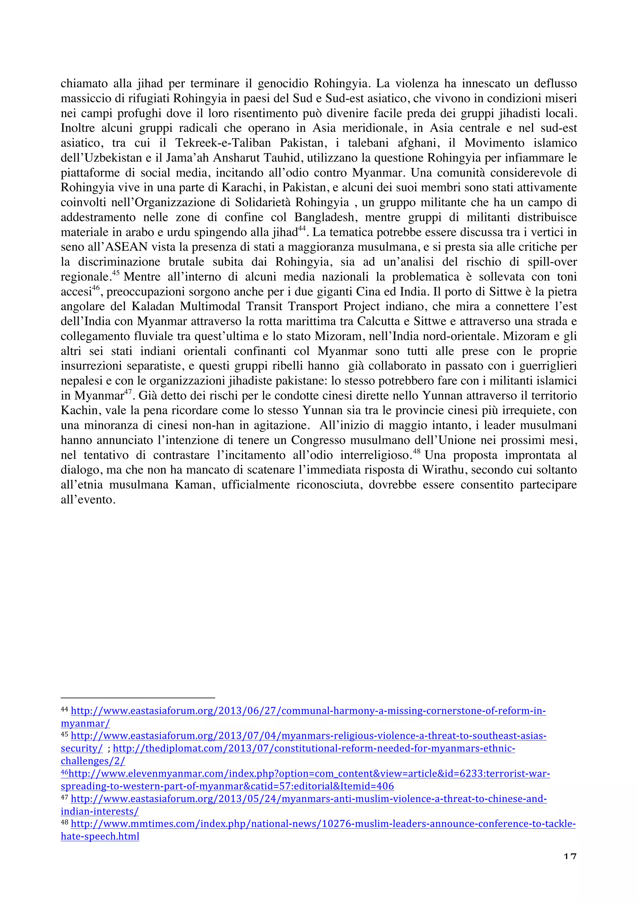 chiamato alla jihad per terminare il genocidio Rohingyia. La violenza ha innescato un deflusso 
massiccio di rifugiati Rohingyia in paesi del Sud e Sud-est asiatico, che vivono in condizioni miseri 
nei campi profughi dove il loro risentimento può divenire facile preda dei gruppi jihadisti locali. 
Inoltre alcuni gruppi radicali che operano in Asia meridionale, in Asia centrale e nel sud-est 
asiatico, tra cui il Tekreek-e-Taliban Pakistan, i talebani afghani, il Movimento islamico 
dell’Uzbekistan e il Jama’ah Ansharut Tauhid, utilizzano la questione Rohingyia per infiammare le 
piattaforme di social media, incitando all’odio contro Myanmar. Una comunità considerevole di 
Rohingyia vive in una parte di Karachi, in Pakistan, e alcuni dei suoi membri sono stati attivamente 
coinvolti nell’Organizzazione di Solidarietà Rohingyia , un gruppo militante che ha un campo di 
addestramento nelle zone di confine col Bangladesh, mentre gruppi di militanti distribuisce 
materiale in arabo e urdu spingendo alla jihad44. La tematica potrebbe essere discussa tra i vertici in 
seno all’ASEAN vista la presenza di stati a maggioranza musulmana, e si presta sia alle critiche per 
la discriminazione brutale subita dai Rohingyia, sia ad un’analisi del rischio di spill-over 
regionale.45 Mentre all’interno di alcuni media nazionali la problematica è sollevata con toni 
accesi46, preoccupazioni sorgono anche per i due giganti Cina ed India. Il porto di Sittwe è la pietra 
angolare del Kaladan Multimodal Transit Transport Project indiano, che mira a connettere l’est 
dell’India con Myanmar attraverso la rotta marittima tra Calcutta e Sittwe e attraverso una strada e 
collegamento fluviale tra quest’ultima e lo stato Mizoram, nell’India nord-orientale. Mizoram e gli 
altri sei stati indiani orientali confinanti col Myanmar sono tutti alle prese con le proprie 
insurrezioni separatiste, e questi gruppi ribelli hanno già collaborato in passato con i guerriglieri 
nepalesi e con le organizzazioni jihadiste pakistane: lo stesso potrebbero fare con i militanti islamici 
in Myanmar47. Già detto dei rischi per le condotte cinesi dirette nello Yunnan attraverso il territorio 
Kachin, vale la pena ricordare come lo stesso Yunnan sia tra le provincie cinesi più irrequiete, con 
una minoranza di cinesi non-han in agitazione. All’inizio di maggio intanto, i leader musulmani 
hanno annunciato l’intenzione di tenere un Congresso musulmano dell’Unione nei prossimi mesi, 
nel tentativo di contrastare l’incitamento all’odio interreligioso.48 Una proposta improntata al 
dialogo, ma che non ha mancato di scatenare l’immediata risposta di Wirathu, secondo cui soltanto 
all’etnia musulmana Kaman, ufficialmente riconosciuta, dovrebbe essere consentito partecipare 
all’evento. 
44 
http://www.eastasiaforum.org/2013/06/27/communal-­‐harmony-­‐a-­‐missing-­‐cornerstone-­‐of-­‐reform-­‐in-­‐ 
myanmar/ 
45 
http://www.eastasiaforum.org/2013/07/04/myanmars-­‐religious-­‐violence-­‐a-­‐threat-­‐to-­‐southeast-­‐asias-­‐ 
security/ 
; 
http://thediplomat.com/2013/07/constitutional-­‐reform-­‐needed-­‐for-­‐myanmars-­‐ethnic-­‐ 
challenges/2/ 
46http://www.elevenmyanmar.com/index.php?option=com_contentview=articleid=6233:terrorist-­‐war-­‐ 
spreading-­‐to-­‐western-­‐part-­‐of-­‐myanmarcatid=57:editorialItemid=406 
47 
http://www.eastasiaforum.org/2013/05/24/myanmars-­‐anti-­‐muslim-­‐violence-­‐a-­‐threat-­‐to-­‐chinese-­‐and-­‐ 
indian-­‐interests/ 
48 
http://www.mmtimes.com/index.php/national-­‐news/10276-­‐muslim-­‐leaders-­‐announce-­‐conference-­‐to-­‐tackle-­‐ 
hate-­‐speech.html 
17 
 