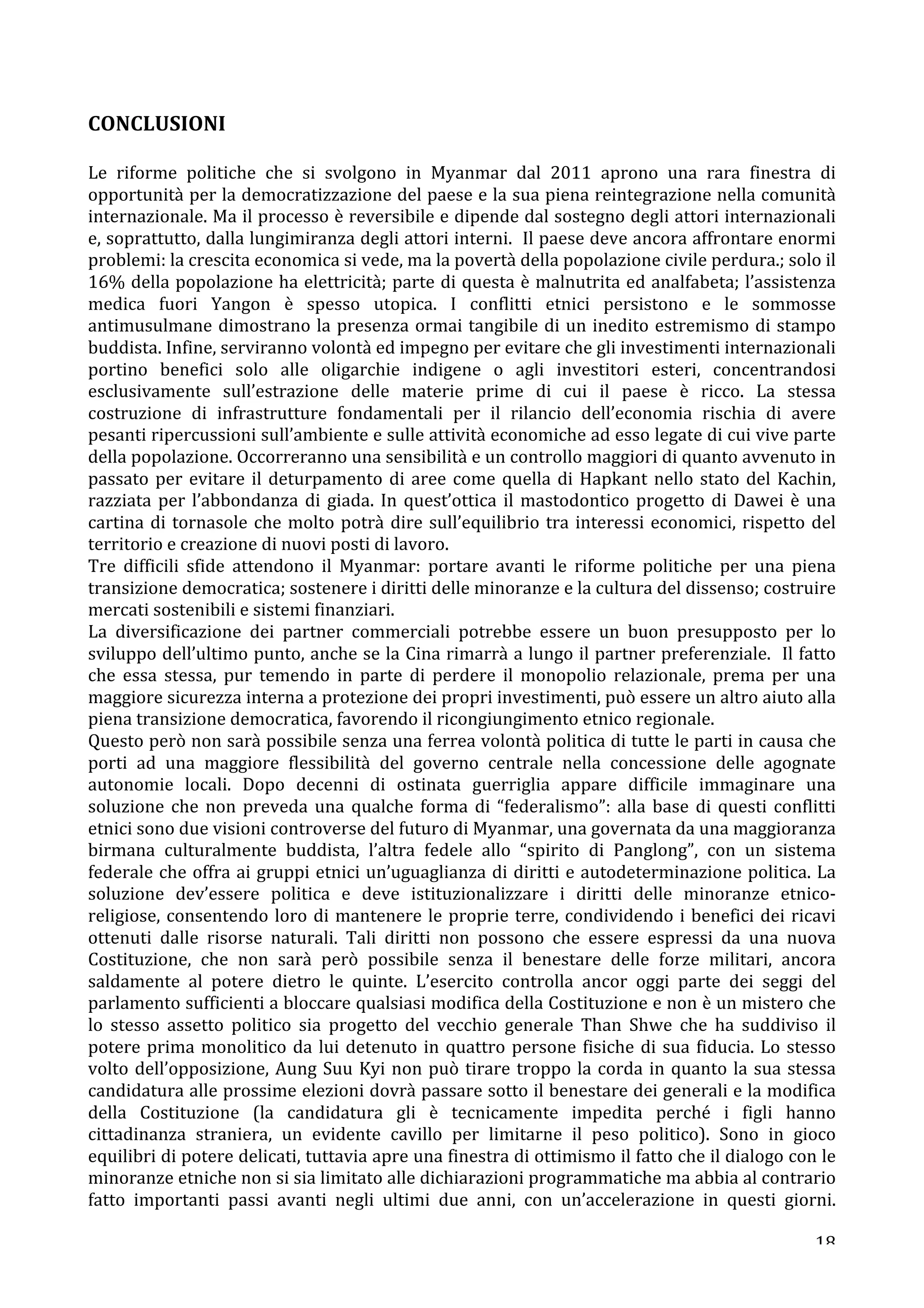 CONCLUSIONI 
Le 
riforme 
politiche 
che 
si 
svolgono 
in 
Myanmar 
dal 
2011 
aprono 
una 
rara 
finestra 
di 
opportunità 
per 
la 
democratizzazione 
del 
paese 
e 
la 
sua 
piena 
reintegrazione 
nella 
comunità 
internazionale. 
Ma 
il 
processo 
è 
reversibile 
e 
dipende 
dal 
sostegno 
degli 
attori 
internazionali 
e, 
soprattutto, 
dalla 
lungimiranza 
degli 
attori 
interni. 
Il 
paese 
deve 
ancora 
affrontare 
enormi 
problemi: 
la 
crescita 
economica 
si 
vede, 
ma 
la 
povertà 
della 
popolazione 
civile 
perdura.; 
solo 
il 
16% 
della 
popolazione 
ha 
elettricità; 
parte 
di 
questa 
è 
malnutrita 
ed 
analfabeta; 
l’assistenza 
medica 
fuori 
Yangon 
è 
spesso 
utopica. 
I 
conflitti 
etnici 
persistono 
e 
le 
sommosse 
antimusulmane 
dimostrano 
la 
presenza 
ormai 
tangibile 
di 
un 
inedito 
estremismo 
di 
stampo 
buddista. 
Infine, 
serviranno 
volontà 
ed 
impegno 
per 
evitare 
che 
gli 
investimenti 
internazionali 
portino 
benefici 
solo 
alle 
oligarchie 
indigene 
o 
agli 
investitori 
esteri, 
concentrandosi 
esclusivamente 
sull’estrazione 
delle 
materie 
prime 
di 
cui 
il 
paese 
è 
ricco. 
La 
stessa 
costruzione 
di 
infrastrutture 
fondamentali 
per 
il 
rilancio 
dell’economia 
rischia 
di 
avere 
pesanti 
ripercussioni 
sull’ambiente 
e 
sulle 
attività 
economiche 
ad 
esso 
legate 
di 
cui 
vive 
parte 
della 
popolazione. 
Occorreranno 
una 
sensibilità 
e 
un 
controllo 
maggiori 
di 
quanto 
avvenuto 
in 
passato 
per 
evitare 
il 
deturpamento 
di 
aree 
come 
quella 
di 
Hapkant 
nello 
stato 
del 
Kachin, 
razziata 
per 
l’abbondanza 
di 
giada. 
In 
quest’ottica 
il 
mastodontico 
progetto 
di 
Dawei 
è 
una 
cartina 
di 
tornasole 
che 
molto 
potrà 
dire 
sull’equilibrio 
tra 
interessi 
economici, 
rispetto 
del 
territorio 
e 
creazione 
di 
nuovi 
posti 
di 
lavoro. 
Tre 
difficili 
sfide 
attendono 
il 
Myanmar: 
portare 
avanti 
le 
riforme 
politiche 
per 
una 
piena 
transizione 
democratica; 
sostenere 
i 
diritti 
delle 
minoranze 
e 
la 
cultura 
del 
dissenso; 
costruire 
mercati 
sostenibili 
e 
sistemi 
finanziari. 
La 
diversificazione 
dei 
partner 
commerciali 
potrebbe 
essere 
un 
buon 
presupposto 
per 
lo 
sviluppo 
dell’ultimo 
punto, 
anche 
se 
la 
Cina 
rimarrà 
a 
lungo 
il 
partner 
preferenziale. 
Il 
fatto 
che 
essa 
stessa, 
pur 
temendo 
in 
parte 
di 
perdere 
il 
monopolio 
relazionale, 
prema 
per 
una 
maggiore 
sicurezza 
interna 
a 
protezione 
dei 
propri 
investimenti, 
può 
essere 
un 
altro 
aiuto 
alla 
piena 
transizione 
democratica, 
favorendo 
il 
ricongiungimento 
etnico 
regionale. 
Questo 
però 
non 
sarà 
possibile 
senza 
una 
ferrea 
volontà 
politica 
di 
tutte 
le 
parti 
in 
causa 
che 
porti 
ad 
una 
maggiore 
flessibilità 
del 
governo 
centrale 
nella 
concessione 
delle 
agognate 
autonomie 
locali. 
Dopo 
decenni 
di 
ostinata 
guerriglia 
appare 
difficile 
immaginare 
una 
soluzione 
che 
non 
preveda 
una 
qualche 
forma 
di 
“federalismo”: 
alla 
base 
di 
questi 
conflitti 
etnici 
sono 
due 
visioni 
controverse 
del 
futuro 
di 
Myanmar, 
una 
governata 
da 
una 
maggioranza 
birmana 
culturalmente 
buddista, 
l’altra 
fedele 
allo 
“spirito 
di 
Panglong”, 
con 
un 
sistema 
federale 
che 
offra 
ai 
gruppi 
etnici 
un’uguaglianza 
di 
diritti 
e 
autodeterminazione 
politica. 
La 
soluzione 
dev’essere 
politica 
e 
deve 
istituzionalizzare 
i 
diritti 
delle 
minoranze 
etnico-­‐ 
religiose, 
consentendo 
loro 
di 
mantenere 
le 
proprie 
terre, 
condividendo 
i 
benefici 
dei 
ricavi 
ottenuti 
dalle 
risorse 
naturali. 
Tali 
diritti 
non 
possono 
che 
essere 
espressi 
da 
una 
nuova 
Costituzione, 
che 
non 
sarà 
però 
possibile 
senza 
il 
benestare 
delle 
forze 
militari, 
ancora 
saldamente 
al 
potere 
dietro 
le 
quinte. 
L’esercito 
controlla 
ancor 
oggi 
parte 
dei 
seggi 
del 
parlamento 
sufficienti 
a 
bloccare 
qualsiasi 
modifica 
della 
Costituzione 
e 
non 
è 
un 
mistero 
che 
lo 
stesso 
assetto 
politico 
sia 
progetto 
del 
vecchio 
generale 
Than 
Shwe 
che 
ha 
suddiviso 
il 
potere 
prima 
monolitico 
da 
lui 
detenuto 
in 
quattro 
persone 
fisiche 
di 
sua 
fiducia. 
Lo 
stesso 
volto 
dell’opposizione, 
Aung 
Suu 
Kyi 
non 
può 
tirare 
troppo 
la 
corda 
in 
quanto 
la 
sua 
stessa 
candidatura 
alle 
prossime 
elezioni 
dovrà 
passare 
sotto 
il 
benestare 
dei 
generali 
e 
la 
modifica 
della 
Costituzione 
(la 
candidatura 
gli 
è 
tecnicamente 
impedita 
perché 
i 
figli 
hanno 
cittadinanza 
straniera, 
un 
evidente 
cavillo 
per 
limitarne 
il 
peso 
politico). 
Sono 
in 
gioco 
equilibri 
di 
potere 
delicati, 
tuttavia 
apre 
una 
finestra 
di 
ottimismo 
il 
fatto 
che 
il 
dialogo 
con 
le 
minoranze 
etniche 
non 
si 
sia 
limitato 
alle 
dichiarazioni 
programmatiche 
ma 
abbia 
al 
contrario 
fatto 
importanti 
passi 
avanti 
negli 
ultimi 
due 
anni, 
con 
un’accelerazione 
in 
questi 
giorni. 
18 
 