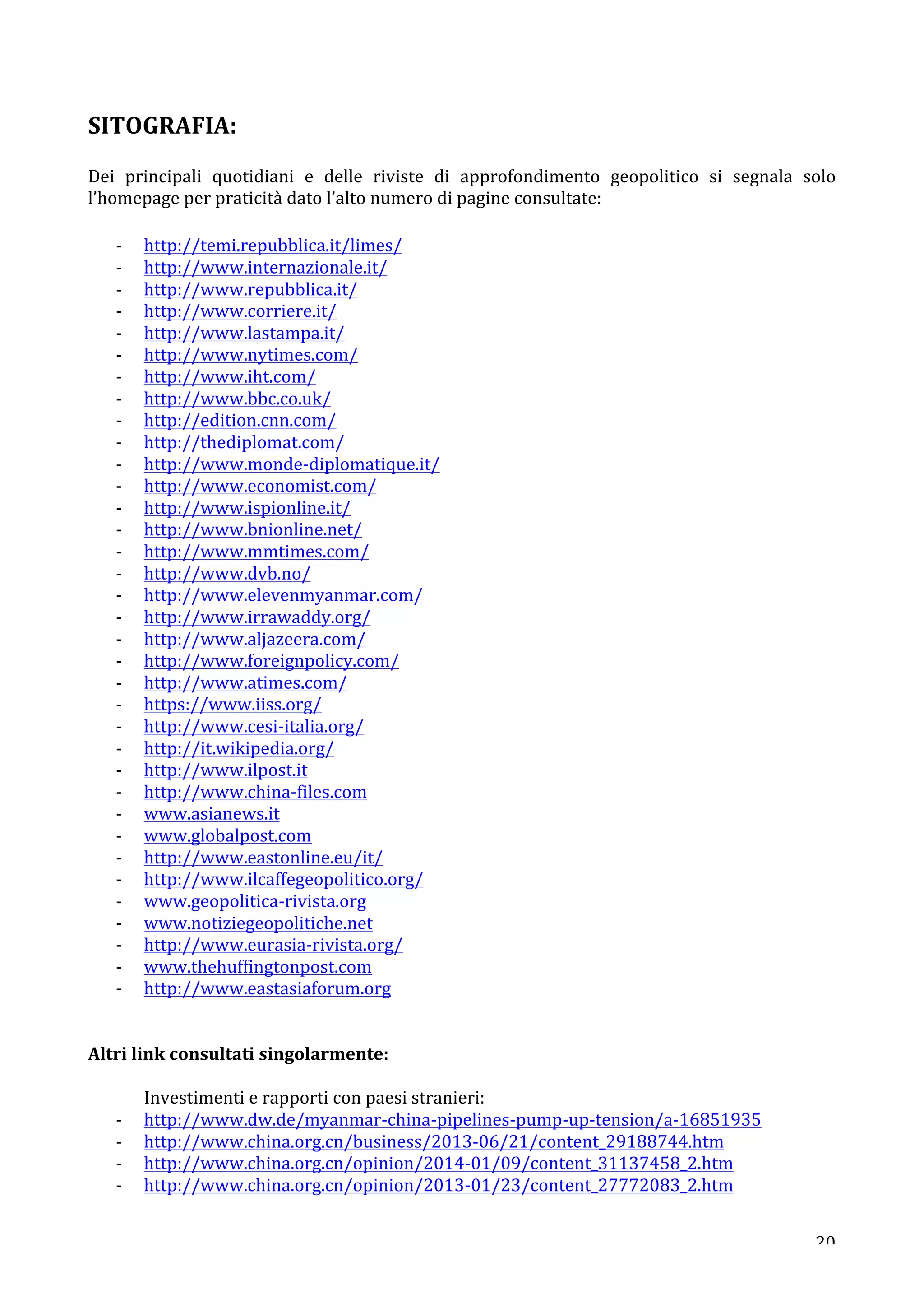 SITOGRAFIA: 
Dei 
principali 
quotidiani 
e 
delle 
riviste 
di 
approfondimento 
geopolitico 
si 
segnala 
solo 
l’homepage 
per 
praticità 
dato 
l’alto 
numero 
di 
pagine 
consultate: 
20 
-­‐ http://temi.repubblica.it/limes/ 
-­‐ http://www.internazionale.it/ 
-­‐ http://www.repubblica.it/ 
-­‐ http://www.corriere.it/ 
-­‐ http://www.lastampa.it/ 
-­‐ http://www.nytimes.com/ 
-­‐ http://www.iht.com/ 
-­‐ http://www.bbc.co.uk/ 
-­‐ http://edition.cnn.com/ 
-­‐ http://thediplomat.com/ 
-­‐ http://www.monde-­‐diplomatique.it/ 
-­‐ http://www.economist.com/ 
-­‐ http://www.ispionline.it/ 
-­‐ http://www.bnionline.net/ 
-­‐ http://www.mmtimes.com/ 
-­‐ http://www.dvb.no/ 
-­‐ http://www.elevenmyanmar.com/ 
-­‐ http://www.irrawaddy.org/ 
-­‐ http://www.aljazeera.com/ 
-­‐ http://www.foreignpolicy.com/ 
-­‐ http://www.atimes.com/ 
-­‐ https://www.iiss.org/ 
-­‐ http://www.cesi-­‐italia.org/ 
-­‐ http://it.wikipedia.org/ 
-­‐ http://www.ilpost.it 
-­‐ http://www.china-­‐files.com 
-­‐ www.asianews.it 
-­‐ www.globalpost.com 
-­‐ http://www.eastonline.eu/it/ 
-­‐ http://www.ilcaffegeopolitico.org/ 
-­‐ www.geopolitica-­‐rivista.org 
-­‐ www.notiziegeopolitiche.net 
-­‐ http://www.eurasia-­‐rivista.org/ 
-­‐ www.thehuffingtonpost.com 
-­‐ http://www.eastasiaforum.org 
Altri 
link 
consultati 
singolarmente: 
Investimenti 
e 
rapporti 
con 
paesi 
stranieri: 
-­‐ http://www.dw.de/myanmar-­‐china-­‐pipelines-­‐pump-­‐up-­‐tension/a-­‐16851935 
-­‐ http://www.china.org.cn/business/2013-­‐06/21/content_29188744.htm 
-­‐ http://www.china.org.cn/opinion/2014-­‐01/09/content_31137458_2.htm 
-­‐ http://www.china.org.cn/opinion/2013-­‐01/23/content_27772083_2.htm 
 