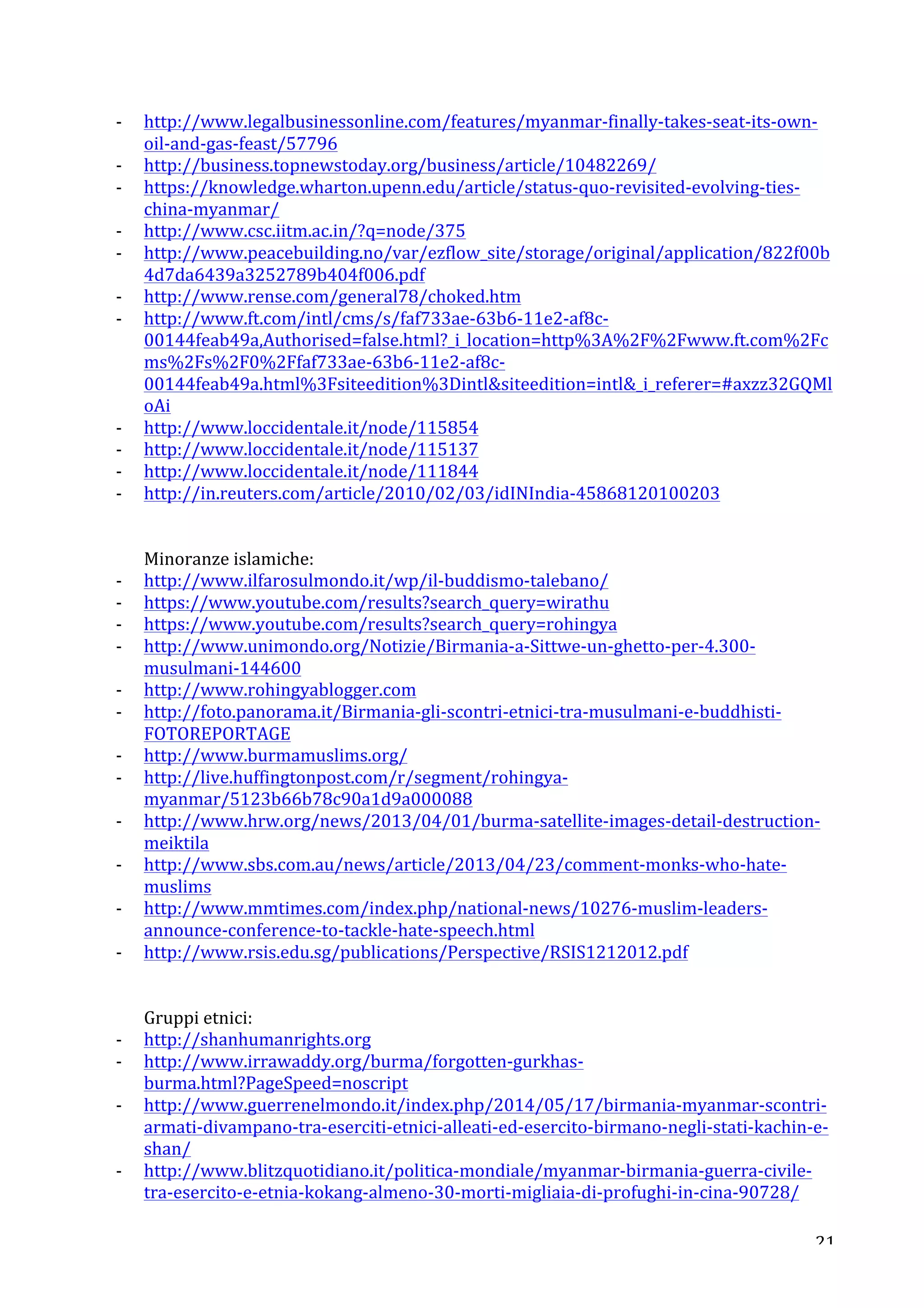-­‐ http://www.legalbusinessonline.com/features/myanmar-­‐finally-­‐takes-­‐seat-­‐its-­‐own-­‐ 
21 
oil-­‐and-­‐gas-­‐feast/57796 
-­‐ http://business.topnewstoday.org/business/article/10482269/ 
-­‐ https://knowledge.wharton.upenn.edu/article/status-­‐quo-­‐revisited-­‐evolving-­‐ties-­‐ 
china-­‐myanmar/ 
-­‐ http://www.csc.iitm.ac.in/?q=node/375 
-­‐ http://www.peacebuilding.no/var/ezflow_site/storage/original/application/822f00b 
4d7da6439a3252789b404f006.pdf 
-­‐ http://www.rense.com/general78/choked.htm 
-­‐ http://www.ft.com/intl/cms/s/faf733ae-­‐63b6-­‐11e2-­‐af8c-­‐ 
00144feab49a,Authorised=false.html?_i_location=http%3A%2F%2Fwww.ft.com%2Fc 
ms%2Fs%2F0%2Ffaf733ae-­‐63b6-­‐11e2-­‐af8c-­‐ 
00144feab49a.html%3Fsiteedition%3Dintlsiteedition=intl_i_referer=#axzz32GQMl 
oAi 
-­‐ http://www.loccidentale.it/node/115854 
-­‐ http://www.loccidentale.it/node/115137 
-­‐ http://www.loccidentale.it/node/111844 
-­‐ http://in.reuters.com/article/2010/02/03/idINIndia-­‐45868120100203 
Minoranze 
islamiche: 
-­‐ http://www.ilfarosulmondo.it/wp/il-­‐buddismo-­‐talebano/ 
-­‐ https://www.youtube.com/results?search_query=wirathu 
-­‐ https://www.youtube.com/results?search_query=rohingya 
-­‐ http://www.unimondo.org/Notizie/Birmania-­‐a-­‐Sittwe-­‐un-­‐ghetto-­‐per-­‐4.300-­‐ 
musulmani-­‐144600 
-­‐ http://www.rohingyablogger.com 
-­‐ http://foto.panorama.it/Birmania-­‐gli-­‐scontri-­‐etnici-­‐tra-­‐musulmani-­‐e-­‐buddhisti-­‐ 
FOTOREPORTAGE 
-­‐ http://www.burmamuslims.org/ 
-­‐ http://live.huffingtonpost.com/r/segment/rohingya-­‐ 
myanmar/5123b66b78c90a1d9a000088 
-­‐ http://www.hrw.org/news/2013/04/01/burma-­‐satellite-­‐images-­‐detail-­‐destruction-­‐ 
meiktila 
-­‐ http://www.sbs.com.au/news/article/2013/04/23/comment-­‐monks-­‐who-­‐hate-­‐ 
muslims 
-­‐ http://www.mmtimes.com/index.php/national-­‐news/10276-­‐muslim-­‐leaders-­‐ 
announce-­‐conference-­‐to-­‐tackle-­‐hate-­‐speech.html 
-­‐ http://www.rsis.edu.sg/publications/Perspective/RSIS1212012.pdf 
Gruppi 
etnici: 
-­‐ http://shanhumanrights.org 
-­‐ http://www.irrawaddy.org/burma/forgotten-­‐gurkhas-­‐ 
burma.html?PageSpeed=noscript 
-­‐ http://www.guerrenelmondo.it/index.php/2014/05/17/birmania-­‐myanmar-­‐scontri-­‐ 
armati-­‐divampano-­‐tra-­‐eserciti-­‐etnici-­‐alleati-­‐ed-­‐esercito-­‐birmano-­‐negli-­‐stati-­‐kachin-­‐e-­‐ 
shan/ 
-­‐ http://www.blitzquotidiano.it/politica-­‐mondiale/myanmar-­‐birmania-­‐guerra-­‐civile-­‐ 
tra-­‐esercito-­‐e-­‐etnia-­‐kokang-­‐almeno-­‐30-­‐morti-­‐migliaia-­‐di-­‐profughi-­‐in-­‐cina-­‐90728/ 
 