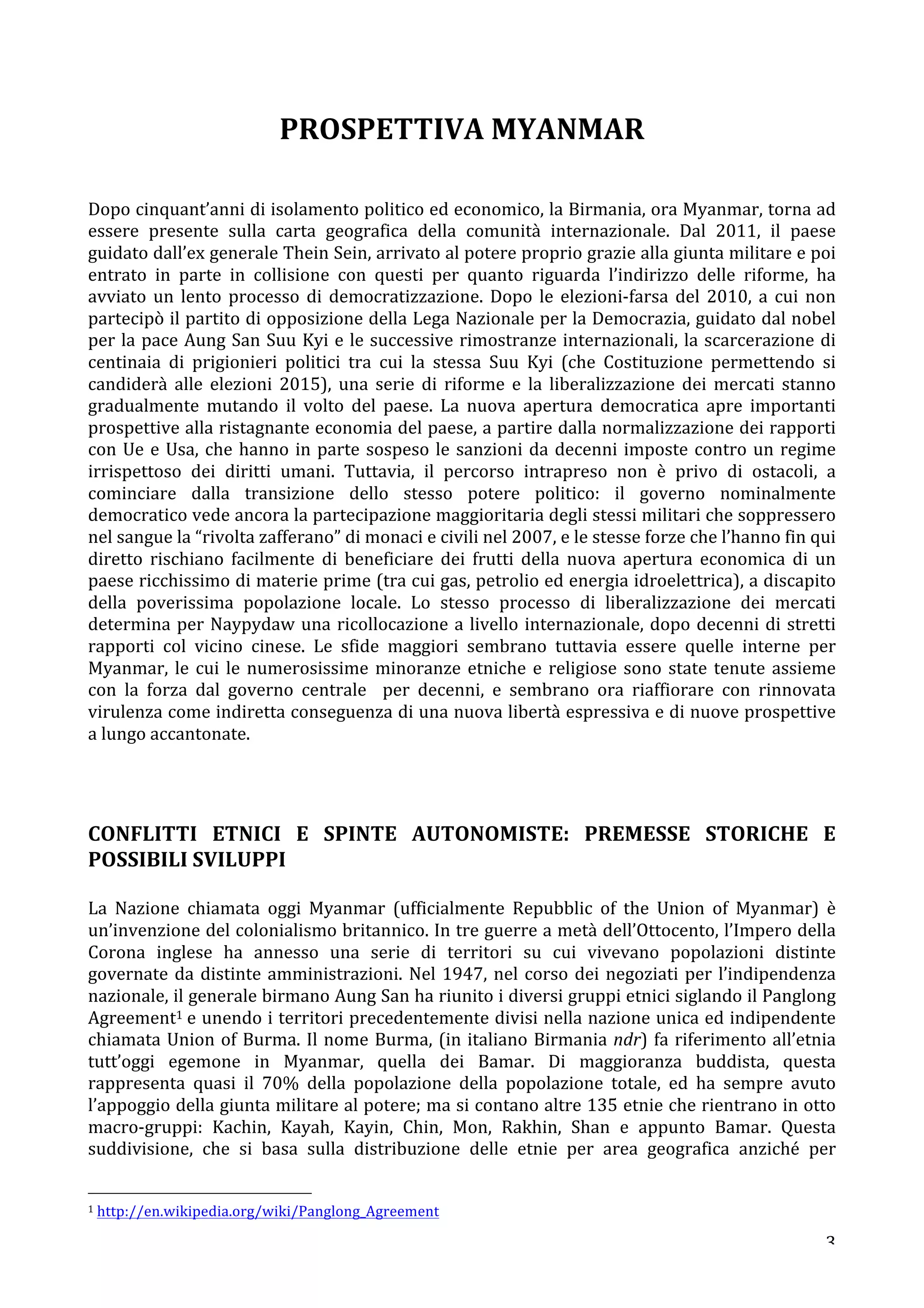 3 
PROSPETTIVA 
MYANMAR 
Dopo 
cinquant’anni 
di 
isolamento 
politico 
ed 
economico, 
la 
Birmania, 
ora 
Myanmar, 
torna 
ad 
essere 
presente 
sulla 
carta 
geografica 
della 
comunità 
internazionale. 
Dal 
2011, 
il 
paese 
guidato 
dall’ex 
generale 
Thein 
Sein, 
arrivato 
al 
potere 
proprio 
grazie 
alla 
giunta 
militare 
e 
poi 
entrato 
in 
parte 
in 
collisione 
con 
questi 
per 
quanto 
riguarda 
l’indirizzo 
delle 
riforme, 
ha 
avviato 
un 
lento 
processo 
di 
democratizzazione. 
Dopo 
le 
elezioni-­‐farsa 
del 
2010, 
a 
cui 
non 
partecipò 
il 
partito 
di 
opposizione 
della 
Lega 
Nazionale 
per 
la 
Democrazia, 
guidato 
dal 
nobel 
per 
la 
pace 
Aung 
San 
Suu 
Kyi 
e 
le 
successive 
rimostranze 
internazionali, 
la 
scarcerazione 
di 
centinaia 
di 
prigionieri 
politici 
tra 
cui 
la 
stessa 
Suu 
Kyi 
(che 
Costituzione 
permettendo 
si 
candiderà 
alle 
elezioni 
2015), 
una 
serie 
di 
riforme 
e 
la 
liberalizzazione 
dei 
mercati 
stanno 
gradualmente 
mutando 
il 
volto 
del 
paese. 
La 
nuova 
apertura 
democratica 
apre 
importanti 
prospettive 
alla 
ristagnante 
economia 
del 
paese, 
a 
partire 
dalla 
normalizzazione 
dei 
rapporti 
con 
Ue 
e 
Usa, 
che 
hanno 
in 
parte 
sospeso 
le 
sanzioni 
da 
decenni 
imposte 
contro 
un 
regime 
irrispettoso 
dei 
diritti 
umani. 
Tuttavia, 
il 
percorso 
intrapreso 
non 
è 
privo 
di 
ostacoli, 
a 
cominciare 
dalla 
transizione 
dello 
stesso 
potere 
politico: 
il 
governo 
nominalmente 
democratico 
vede 
ancora 
la 
partecipazione 
maggioritaria 
degli 
stessi 
militari 
che 
soppressero 
nel 
sangue 
la 
“rivolta 
zafferano” 
di 
monaci 
e 
civili 
nel 
2007, 
e 
le 
stesse 
forze 
che 
l’hanno 
fin 
qui 
diretto 
rischiano 
facilmente 
di 
beneficiare 
dei 
frutti 
della 
nuova 
apertura 
economica 
di 
un 
paese 
ricchissimo 
di 
materie 
prime 
(tra 
cui 
gas, 
petrolio 
ed 
energia 
idroelettrica), 
a 
discapito 
della 
poverissima 
popolazione 
locale. 
Lo 
stesso 
processo 
di 
liberalizzazione 
dei 
mercati 
determina 
per 
Naypydaw 
una 
ricollocazione 
a 
livello 
internazionale, 
dopo 
decenni 
di 
stretti 
rapporti 
col 
vicino 
cinese. 
Le 
sfide 
maggiori 
sembrano 
tuttavia 
essere 
quelle 
interne 
per 
Myanmar, 
le 
cui 
le 
numerosissime 
minoranze 
etniche 
e 
religiose 
sono 
state 
tenute 
assieme 
con 
la 
forza 
dal 
governo 
centrale 
per 
decenni, 
e 
sembrano 
ora 
riaffiorare 
con 
rinnovata 
virulenza 
come 
indiretta 
conseguenza 
di 
una 
nuova 
libertà 
espressiva 
e 
di 
nuove 
prospettive 
a 
lungo 
accantonate. 
CONFLITTI 
ETNICI 
E 
SPINTE 
AUTONOMISTE: 
PREMESSE 
STORICHE 
E 
POSSIBILI 
SVILUPPI 
La 
Nazione 
chiamata 
oggi 
Myanmar 
(ufficialmente 
Repubblic 
of 
the 
Union 
of 
Myanmar) 
è 
un’invenzione 
del 
colonialismo 
britannico. 
In 
tre 
guerre 
a 
metà 
dell’Ottocento, 
l’Impero 
della 
Corona 
inglese 
ha 
annesso 
una 
serie 
di 
territori 
su 
cui 
vivevano 
popolazioni 
distinte 
governate 
da 
distinte 
amministrazioni. 
Nel 
1947, 
nel 
corso 
dei 
negoziati 
per 
l’indipendenza 
nazionale, 
il 
generale 
birmano 
Aung 
San 
ha 
riunito 
i 
diversi 
gruppi 
etnici 
siglando 
il 
Panglong 
Agreement1 
e 
unendo 
i 
territori 
precedentemente 
divisi 
nella 
nazione 
unica 
ed 
indipendente 
chiamata 
Union 
of 
Burma. 
Il 
nome 
Burma, 
(in 
italiano 
Birmania 
ndr) 
fa 
riferimento 
all’etnia 
tutt’oggi 
egemone 
in 
Myanmar, 
quella 
dei 
Bamar. 
Di 
maggioranza 
buddista, 
questa 
rappresenta 
quasi 
il 
70% 
della 
popolazione 
della 
popolazione 
totale, 
ed 
ha 
sempre 
avuto 
l’appoggio 
della 
giunta 
militare 
al 
potere; 
ma 
si 
contano 
altre 
135 
etnie 
che 
rientrano 
in 
otto 
macro-­‐gruppi: 
Kachin, 
Kayah, 
Kayin, 
Chin, 
Mon, 
Rakhin, 
Shan 
e 
appunto 
Bamar. 
Questa 
suddivisione, 
che 
si 
basa 
sulla 
distribuzione 
delle 
etnie 
per 
area 
geografica 
anziché 
per 
1 
http://en.wikipedia.org/wiki/Panglong_Agreement 
 