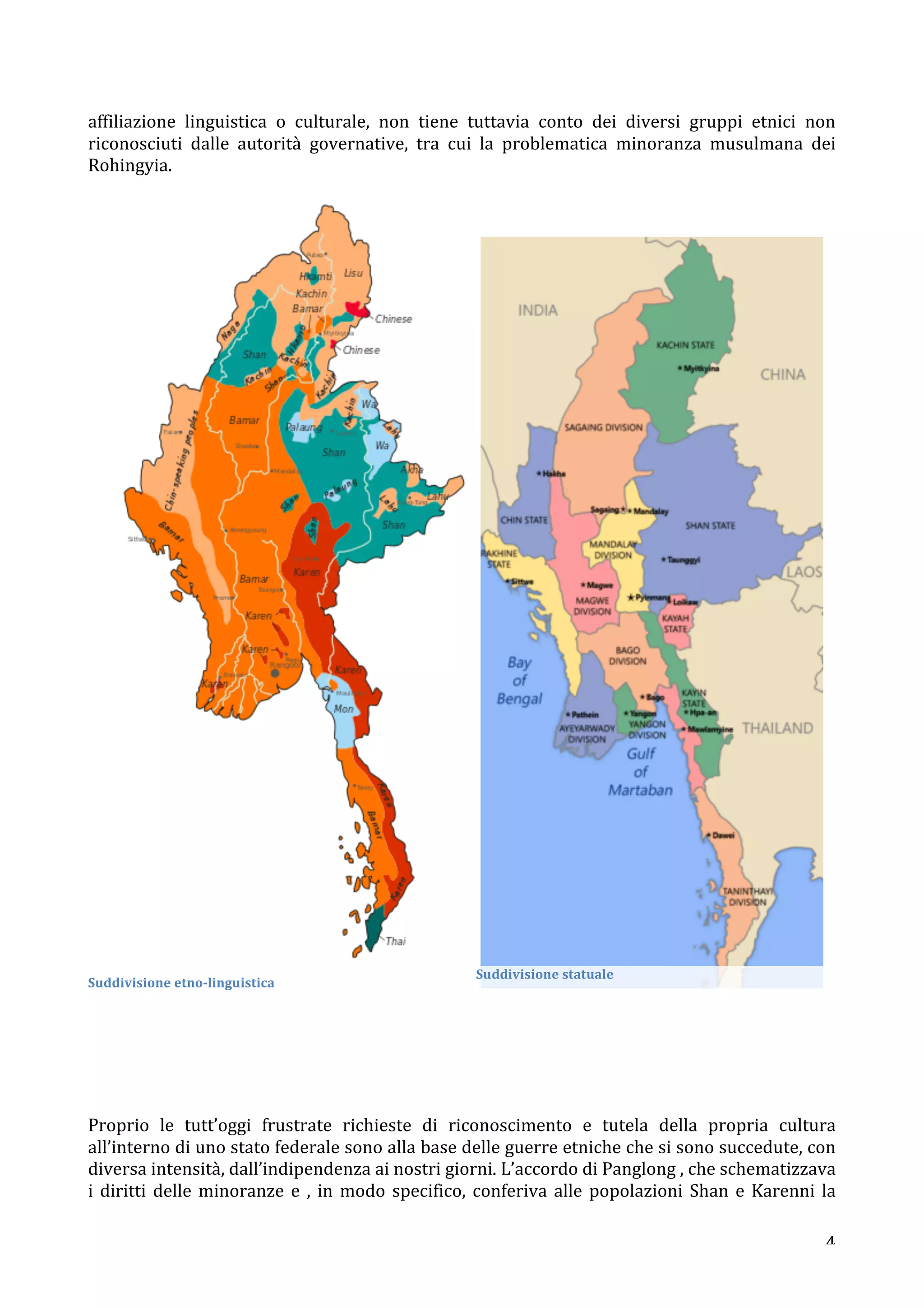 affiliazione 
linguistica 
o 
culturale, 
non 
tiene 
tuttavia 
conto 
dei 
diversi 
gruppi 
etnici 
non 
riconosciuti 
dalle 
autorità 
governative, 
tra 
cui 
la 
problematica 
minoranza 
musulmana 
dei 
Rohingyia. 
4 
Suddivisione 
etno-­‐linguistica 
Suddivisione 
statuale 
Proprio 
le 
tutt’oggi 
frustrate 
richieste 
di 
riconoscimento 
e 
tutela 
della 
propria 
cultura 
all’interno 
di 
uno 
stato 
federale 
sono 
alla 
base 
delle 
guerre 
etniche 
che 
si 
sono 
succedute, 
con 
diversa 
intensità, 
dall’indipendenza 
ai 
nostri 
giorni. 
L’accordo 
di 
Panglong 
, 
che 
schematizzava 
i 
diritti 
delle 
minoranze 
e 
, 
in 
modo 
specifico, 
conferiva 
alle 
popolazioni 
Shan 
e 
Karenni 
la 
 