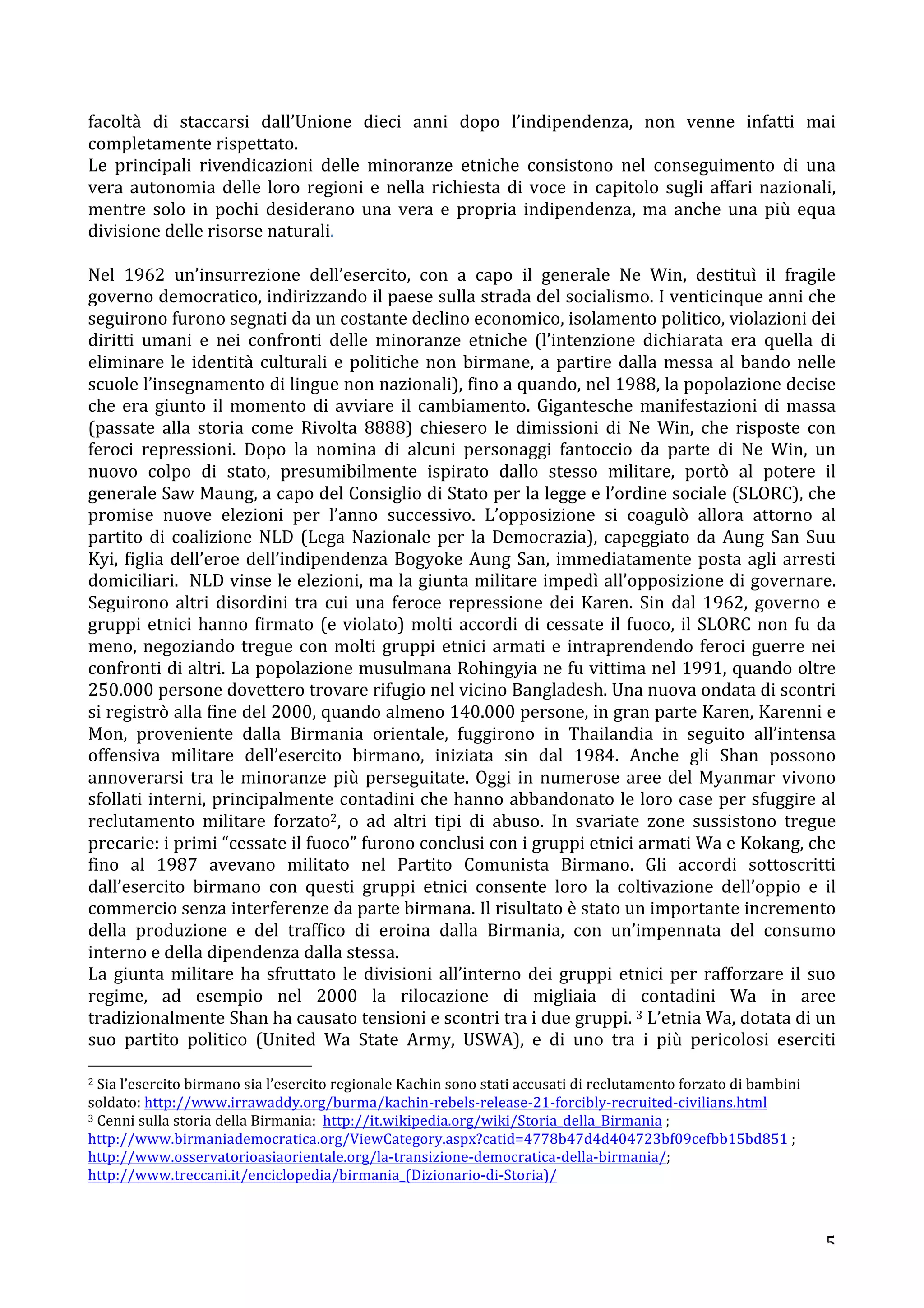 facoltà 
di 
staccarsi 
dall’Unione 
dieci 
anni 
dopo 
l’indipendenza, 
non 
venne 
infatti 
mai 
completamente 
rispettato. 
Le 
principali 
rivendicazioni 
delle 
minoranze 
etniche 
consistono 
nel 
conseguimento 
di 
una 
vera 
autonomia 
delle 
loro 
regioni 
e 
nella 
richiesta 
di 
voce 
in 
capitolo 
sugli 
affari 
nazionali, 
mentre 
solo 
in 
pochi 
desiderano 
una 
vera 
e 
propria 
indipendenza, 
ma 
anche 
una 
più 
equa 
divisione 
delle 
risorse 
naturali. 
Nel 
1962 
un’insurrezione 
dell’esercito, 
con 
a 
capo 
il 
generale 
Ne 
Win, 
destituì 
il 
fragile 
governo 
democratico, 
indirizzando 
il 
paese 
sulla 
strada 
del 
socialismo. 
I 
venticinque 
anni 
che 
seguirono 
furono 
segnati 
da 
un 
costante 
declino 
economico, 
isolamento 
politico, 
violazioni 
dei 
diritti 
umani 
e 
nei 
confronti 
delle 
minoranze 
etniche 
(l’intenzione 
dichiarata 
era 
quella 
di 
eliminare 
le 
identità 
culturali 
e 
politiche 
non 
birmane, 
a 
partire 
dalla 
messa 
al 
bando 
nelle 
scuole 
l’insegnamento 
di 
lingue 
non 
nazionali), 
fino 
a 
quando, 
nel 
1988, 
la 
popolazione 
decise 
che 
era 
giunto 
il 
momento 
di 
avviare 
il 
cambiamento. 
Gigantesche 
manifestazioni 
di 
massa 
(passate 
alla 
storia 
come 
Rivolta 
8888) 
chiesero 
le 
dimissioni 
di 
Ne 
Win, 
che 
risposte 
con 
feroci 
repressioni. 
Dopo 
la 
nomina 
di 
alcuni 
personaggi 
fantoccio 
da 
parte 
di 
Ne 
Win, 
un 
nuovo 
colpo 
di 
stato, 
presumibilmente 
ispirato 
dallo 
stesso 
militare, 
portò 
al 
potere 
il 
generale 
Saw 
Maung, 
a 
capo 
del 
Consiglio 
di 
Stato 
per 
la 
legge 
e 
l’ordine 
sociale 
(SLORC), 
che 
promise 
nuove 
elezioni 
per 
l’anno 
successivo. 
L’opposizione 
si 
coagulò 
allora 
attorno 
al 
partito 
di 
coalizione 
NLD 
(Lega 
Nazionale 
per 
la 
Democrazia), 
capeggiato 
da 
Aung 
San 
Suu 
Kyi, 
figlia 
dell’eroe 
dell’indipendenza 
Bogyoke 
Aung 
San, 
immediatamente 
posta 
agli 
arresti 
domiciliari. 
NLD 
vinse 
le 
elezioni, 
ma 
la 
giunta 
militare 
impedì 
all’opposizione 
di 
governare. 
Seguirono 
altri 
disordini 
tra 
cui 
una 
feroce 
repressione 
dei 
Karen. 
Sin 
dal 
1962, 
governo 
e 
gruppi 
etnici 
hanno 
firmato 
(e 
violato) 
molti 
accordi 
di 
cessate 
il 
fuoco, 
il 
SLORC 
non 
fu 
da 
meno, 
negoziando 
tregue 
con 
molti 
gruppi 
etnici 
armati 
e 
intraprendendo 
feroci 
guerre 
nei 
confronti 
di 
altri. 
La 
popolazione 
musulmana 
Rohingyia 
ne 
fu 
vittima 
nel 
1991, 
quando 
oltre 
250.000 
persone 
dovettero 
trovare 
rifugio 
nel 
vicino 
Bangladesh. 
Una 
nuova 
ondata 
di 
scontri 
si 
registrò 
alla 
fine 
del 
2000, 
quando 
almeno 
140.000 
persone, 
in 
gran 
parte 
Karen, 
Karenni 
e 
Mon, 
proveniente 
dalla 
Birmania 
orientale, 
fuggirono 
in 
Thailandia 
in 
seguito 
all’intensa 
offensiva 
militare 
dell’esercito 
birmano, 
iniziata 
sin 
dal 
1984. 
Anche 
gli 
Shan 
possono 
annoverarsi 
tra 
le 
minoranze 
più 
perseguitate. 
Oggi 
in 
numerose 
aree 
del 
Myanmar 
vivono 
sfollati 
interni, 
principalmente 
contadini 
che 
hanno 
abbandonato 
le 
loro 
case 
per 
sfuggire 
al 
reclutamento 
militare 
forzato2, 
o 
ad 
altri 
tipi 
di 
abuso. 
In 
svariate 
zone 
sussistono 
tregue 
precarie: 
i 
primi 
“cessate 
il 
fuoco” 
furono 
conclusi 
con 
i 
gruppi 
etnici 
armati 
Wa 
e 
Kokang, 
che 
fino 
al 
1987 
avevano 
militato 
nel 
Partito 
Comunista 
Birmano. 
Gli 
accordi 
sottoscritti 
dall’esercito 
birmano 
con 
questi 
gruppi 
etnici 
consente 
loro 
la 
coltivazione 
dell’oppio 
e 
il 
commercio 
senza 
interferenze 
da 
parte 
birmana. 
Il 
risultato 
è 
stato 
un 
importante 
incremento 
della 
produzione 
e 
del 
traffico 
di 
eroina 
dalla 
Birmania, 
con 
un’impennata 
del 
consumo 
interno 
e 
della 
dipendenza 
dalla 
stessa. 
La 
giunta 
militare 
ha 
sfruttato 
le 
divisioni 
all’interno 
dei 
gruppi 
etnici 
per 
rafforzare 
il 
suo 
regime, 
ad 
esempio 
nel 
2000 
la 
rilocazione 
di 
migliaia 
di 
contadini 
Wa 
in 
aree 
tradizionalmente 
Shan 
ha 
causato 
tensioni 
e 
scontri 
tra 
i 
due 
gruppi. 
3 
L’etnia 
Wa, 
dotata 
di 
un 
suo 
partito 
politico 
(United 
Wa 
State 
Army, 
USWA), 
e 
di 
uno 
tra 
i 
più 
pericolosi 
eserciti 
5 
2 
Sia 
l’esercito 
birmano 
sia 
l’esercito 
regionale 
Kachin 
sono 
stati 
accusati 
di 
reclutamento 
forzato 
di 
bambini 
soldato: 
http://www.irrawaddy.org/burma/kachin-­‐rebels-­‐release-­‐21-­‐forcibly-­‐recruited-­‐civilians.html 
3 
Cenni 
sulla 
storia 
della 
Birmania: 
http://it.wikipedia.org/wiki/Storia_della_Birmania 
; 
http://www.birmaniademocratica.org/ViewCategory.aspx?catid=4778b47d4d404723bf09cefbb15bd851 
; 
http://www.osservatorioasiaorientale.org/la-­‐transizione-­‐democratica-­‐della-­‐birmania/; 
http://www.treccani.it/enciclopedia/birmania_(Dizionario-­‐di-­‐Storia)/ 
 