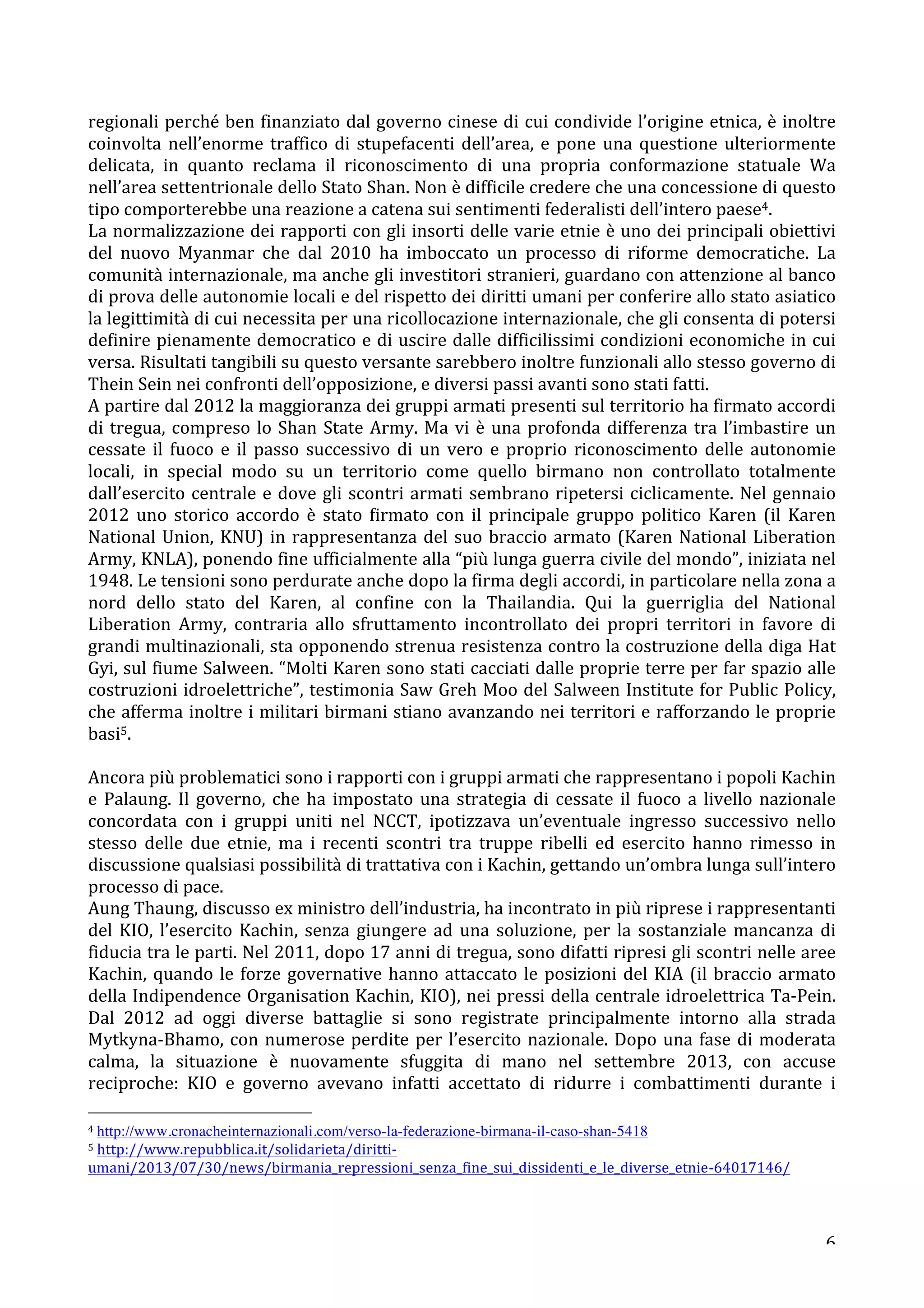 regionali 
perché 
ben 
finanziato 
dal 
governo 
cinese 
di 
cui 
condivide 
l’origine 
etnica, 
è 
inoltre 
coinvolta 
nell’enorme 
traffico 
di 
stupefacenti 
dell’area, 
e 
pone 
una 
questione 
ulteriormente 
delicata, 
in 
quanto 
reclama 
il 
riconoscimento 
di 
una 
propria 
conformazione 
statuale 
Wa 
nell’area 
settentrionale 
dello 
Stato 
Shan. 
Non 
è 
difficile 
credere 
che 
una 
concessione 
di 
questo 
tipo 
comporterebbe 
una 
reazione 
a 
catena 
sui 
sentimenti 
federalisti 
dell’intero 
paese4. 
La 
normalizzazione 
dei 
rapporti 
con 
gli 
insorti 
delle 
varie 
etnie 
è 
uno 
dei 
principali 
obiettivi 
del 
nuovo 
Myanmar 
che 
dal 
2010 
ha 
imboccato 
un 
processo 
di 
riforme 
democratiche. 
La 
comunità 
internazionale, 
ma 
anche 
gli 
investitori 
stranieri, 
guardano 
con 
attenzione 
al 
banco 
di 
prova 
delle 
autonomie 
locali 
e 
del 
rispetto 
dei 
diritti 
umani 
per 
conferire 
allo 
stato 
asiatico 
la 
legittimità 
di 
cui 
necessita 
per 
una 
ricollocazione 
internazionale, 
che 
gli 
consenta 
di 
potersi 
definire 
pienamente 
democratico 
e 
di 
uscire 
dalle 
difficilissimi 
condizioni 
economiche 
in 
cui 
versa. 
Risultati 
tangibili 
su 
questo 
versante 
sarebbero 
inoltre 
funzionali 
allo 
stesso 
governo 
di 
Thein 
Sein 
nei 
confronti 
dell’opposizione, 
e 
diversi 
passi 
avanti 
sono 
stati 
fatti. 
A 
partire 
dal 
2012 
la 
maggioranza 
dei 
gruppi 
armati 
presenti 
sul 
territorio 
ha 
firmato 
accordi 
di 
tregua, 
compreso 
lo 
Shan 
State 
Army. 
Ma 
vi 
è 
una 
profonda 
differenza 
tra 
l’imbastire 
un 
cessate 
il 
fuoco 
e 
il 
passo 
successivo 
di 
un 
vero 
e 
proprio 
riconoscimento 
delle 
autonomie 
locali, 
in 
special 
modo 
su 
un 
territorio 
come 
quello 
birmano 
non 
controllato 
totalmente 
dall’esercito 
centrale 
e 
dove 
gli 
scontri 
armati 
sembrano 
ripetersi 
ciclicamente. 
Nel 
gennaio 
2012 
uno 
storico 
accordo 
è 
stato 
firmato 
con 
il 
principale 
gruppo 
politico 
Karen 
(il 
Karen 
National 
Union, 
KNU) 
in 
rappresentanza 
del 
suo 
braccio 
armato 
(Karen 
National 
Liberation 
Army, 
KNLA), 
ponendo 
fine 
ufficialmente 
alla 
“più 
lunga 
guerra 
civile 
del 
mondo”, 
iniziata 
nel 
1948. 
Le 
tensioni 
sono 
perdurate 
anche 
dopo 
la 
firma 
degli 
accordi, 
in 
particolare 
nella 
zona 
a 
nord 
dello 
stato 
del 
Karen, 
al 
confine 
con 
la 
Thailandia. 
Qui 
la 
guerriglia 
del 
National 
Liberation 
Army, 
contraria 
allo 
sfruttamento 
incontrollato 
dei 
propri 
territori 
in 
favore 
di 
grandi 
multinazionali, 
sta 
opponendo 
strenua 
resistenza 
contro 
la 
costruzione 
della 
diga 
Hat 
Gyi, 
sul 
fiume 
Salween. 
“Molti 
Karen 
sono 
stati 
cacciati 
dalle 
proprie 
terre 
per 
far 
spazio 
alle 
costruzioni 
idroelettriche”, 
testimonia 
Saw 
Greh 
Moo 
del 
Salween 
Institute 
for 
Public 
Policy, 
che 
afferma 
inoltre 
i 
militari 
birmani 
stiano 
avanzando 
nei 
territori 
e 
rafforzando 
le 
proprie 
basi5. 
Ancora 
più 
problematici 
sono 
i 
rapporti 
con 
i 
gruppi 
armati 
che 
rappresentano 
i 
popoli 
Kachin 
e 
Palaung. 
Il 
governo, 
che 
ha 
impostato 
una 
strategia 
di 
cessate 
il 
fuoco 
a 
livello 
nazionale 
concordata 
con 
i 
gruppi 
uniti 
nel 
NCCT, 
ipotizzava 
un’eventuale 
ingresso 
successivo 
nello 
stesso 
delle 
due 
etnie, 
ma 
i 
recenti 
scontri 
tra 
truppe 
ribelli 
ed 
esercito 
hanno 
rimesso 
in 
discussione 
qualsiasi 
possibilità 
di 
trattativa 
con 
i 
Kachin, 
gettando 
un’ombra 
lunga 
sull’intero 
processo 
di 
pace. 
Aung 
Thaung, 
discusso 
ex 
ministro 
dell’industria, 
ha 
incontrato 
in 
più 
riprese 
i 
rappresentanti 
del 
KIO, 
l’esercito 
Kachin, 
senza 
giungere 
ad 
una 
soluzione, 
per 
la 
sostanziale 
mancanza 
di 
fiducia 
tra 
le 
parti. 
Nel 
2011, 
dopo 
17 
anni 
di 
tregua, 
sono 
difatti 
ripresi 
gli 
scontri 
nelle 
aree 
Kachin, 
quando 
le 
forze 
governative 
hanno 
attaccato 
le 
posizioni 
del 
KIA 
(il 
braccio 
armato 
della 
Indipendence 
Organisation 
Kachin, 
KIO), 
nei 
pressi 
della 
centrale 
idroelettrica 
Ta-­‐Pein. 
Dal 
2012 
ad 
oggi 
diverse 
battaglie 
si 
sono 
registrate 
principalmente 
intorno 
alla 
strada 
Mytkyna-­‐Bhamo, 
con 
numerose 
perdite 
per 
l’esercito 
nazionale. 
Dopo 
una 
fase 
di 
moderata 
calma, 
la 
situazione 
è 
nuovamente 
sfuggita 
di 
mano 
nel 
settembre 
2013, 
con 
accuse 
reciproche: 
KIO 
e 
governo 
avevano 
infatti 
accettato 
di 
ridurre 
i 
combattimenti 
durante 
i 
6 
4 
http://www.cronacheinternazionali.com/verso-la-federazione-birmana-il-caso-shan-5418 
5 
http://www.repubblica.it/solidarieta/diritti-­‐ 
umani/2013/07/30/news/birmania_repressioni_senza_fine_sui_dissidenti_e_le_diverse_etnie-­‐64017146/ 
 