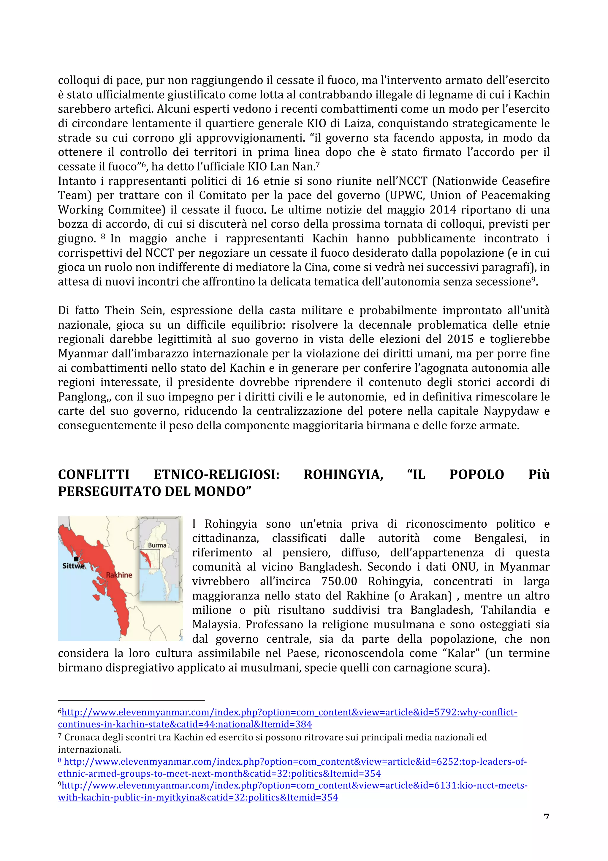 colloqui 
di 
pace, 
pur 
non 
raggiungendo 
il 
cessate 
il 
fuoco, 
ma 
l’intervento 
armato 
dell’esercito 
è 
stato 
ufficialmente 
giustificato 
come 
lotta 
al 
contrabbando 
illegale 
di 
legname 
di 
cui 
i 
Kachin 
sarebbero 
artefici. 
Alcuni 
esperti 
vedono 
i 
recenti 
combattimenti 
come 
un 
modo 
per 
l’esercito 
di 
circondare 
lentamente 
il 
quartiere 
generale 
KIO 
di 
Laiza, 
conquistando 
strategicamente 
le 
strade 
su 
cui 
corrono 
gli 
approvvigionamenti. 
“il 
governo 
sta 
facendo 
apposta, 
in 
modo 
da 
ottenere 
il 
controllo 
dei 
territori 
in 
prima 
linea 
dopo 
che 
è 
stato 
firmato 
l’accordo 
per 
il 
cessate 
il 
fuoco”6, 
ha 
detto 
l’ufficiale 
KIO 
Lan 
Nan.7 
Intanto 
i 
rappresentanti 
politici 
di 
16 
etnie 
si 
sono 
riunite 
nell’NCCT 
(Nationwide 
Ceasefire 
Team) 
per 
trattare 
con 
il 
Comitato 
per 
la 
pace 
del 
governo 
(UPWC, 
Union 
of 
Peacemaking 
Working 
Commitee) 
il 
cessate 
il 
fuoco. 
Le 
ultime 
notizie 
del 
maggio 
2014 
riportano 
di 
una 
bozza 
di 
accordo, 
di 
cui 
si 
discuterà 
nel 
corso 
della 
prossima 
tornata 
di 
colloqui, 
previsti 
per 
giugno. 
8 
In 
maggio 
anche 
i 
rappresentanti 
Kachin 
hanno 
pubblicamente 
incontrato 
i 
corrispettivi 
del 
NCCT 
per 
negoziare 
un 
cessate 
il 
fuoco 
desiderato 
dalla 
popolazione 
(e 
in 
cui 
gioca 
un 
ruolo 
non 
indifferente 
di 
mediatore 
la 
Cina, 
come 
si 
vedrà 
nei 
successivi 
paragrafi), 
in 
attesa 
di 
nuovi 
incontri 
che 
affrontino 
la 
delicata 
tematica 
dell’autonomia 
senza 
secessione9. 
Di 
fatto 
Thein 
Sein, 
espressione 
della 
casta 
militare 
e 
probabilmente 
improntato 
all’unità 
nazionale, 
gioca 
su 
un 
difficile 
equilibrio: 
risolvere 
la 
decennale 
problematica 
delle 
etnie 
regionali 
darebbe 
legittimità 
al 
suo 
governo 
in 
vista 
delle 
elezioni 
del 
2015 
e 
toglierebbe 
Myanmar 
dall’imbarazzo 
internazionale 
per 
la 
violazione 
dei 
diritti 
umani, 
ma 
per 
porre 
fine 
ai 
combattimenti 
nello 
stato 
del 
Kachin 
e 
in 
generare 
per 
conferire 
l’agognata 
autonomia 
alle 
regioni 
interessate, 
il 
presidente 
dovrebbe 
riprendere 
il 
contenuto 
degli 
storici 
accordi 
di 
Panglong,, 
con 
il 
suo 
impegno 
per 
i 
diritti 
civili 
e 
le 
autonomie, 
ed 
in 
definitiva 
rimescolare 
le 
carte 
del 
suo 
governo, 
riducendo 
la 
centralizzazione 
del 
potere 
nella 
capitale 
Naypydaw 
e 
conseguentemente 
il 
peso 
della 
componente 
maggioritaria 
birmana 
e 
delle 
forze 
armate. 
CONFLITTI 
ETNICO-­‐RELIGIOSI: 
ROHINGYIA, 
“IL 
POPOLO 
Più 
PERSEGUITATO 
DEL 
MONDO” 
I 
Rohingyia 
sono 
un’etnia 
priva 
di 
riconoscimento 
politico 
e 
cittadinanza, 
classificati 
dalle 
autorità 
come 
Bengalesi, 
in 
riferimento 
al 
pensiero, 
diffuso, 
dell’appartenenza 
di 
questa 
comunità 
al 
vicino 
Bangladesh. 
Secondo 
i 
dati 
ONU, 
in 
Myanmar 
vivrebbero 
all’incirca 
750.00 
Rohingyia, 
concentrati 
in 
larga 
maggioranza 
nello 
stato 
del 
Rakhine 
(o 
Arakan) 
, 
mentre 
un 
altro 
milione 
o 
più 
risultano 
suddivisi 
tra 
Bangladesh, 
Tahilandia 
e 
Malaysia. 
Professano 
la 
religione 
musulmana 
e 
sono 
osteggiati 
sia 
dal 
governo 
centrale, 
sia 
da 
parte 
della 
popolazione, 
che 
non 
considera 
la 
loro 
cultura 
assimilabile 
nel 
Paese, 
riconoscendola 
come 
“Kalar” 
(un 
termine 
birmano 
dispregiativo 
applicato 
ai 
musulmani, 
specie 
quelli 
con 
carnagione 
scura). 
7 
6http://www.elevenmyanmar.com/index.php?option=com_contentview=articleid=5792:why-­‐conflict-­‐ 
continues-­‐in-­‐kachin-­‐statecatid=44:nationalItemid=384 
7 
Cronaca 
degli 
scontri 
tra 
Kachin 
ed 
esercito 
si 
possono 
ritrovare 
sui 
principali 
media 
nazionali 
ed 
internazionali. 
8 
http://www.elevenmyanmar.com/index.php?option=com_contentview=articleid=6252:top-­‐leaders-­‐of-­‐ 
ethnic-­‐armed-­‐groups-­‐to-­‐meet-­‐next-­‐monthcatid=32:politicsItemid=354 
9http://www.elevenmyanmar.com/index.php?option=com_contentview=articleid=6131:kio-­‐ncct-­‐meets-­‐ 
with-­‐kachin-­‐public-­‐in-­‐myitkyinacatid=32:politicsItemid=354 
 