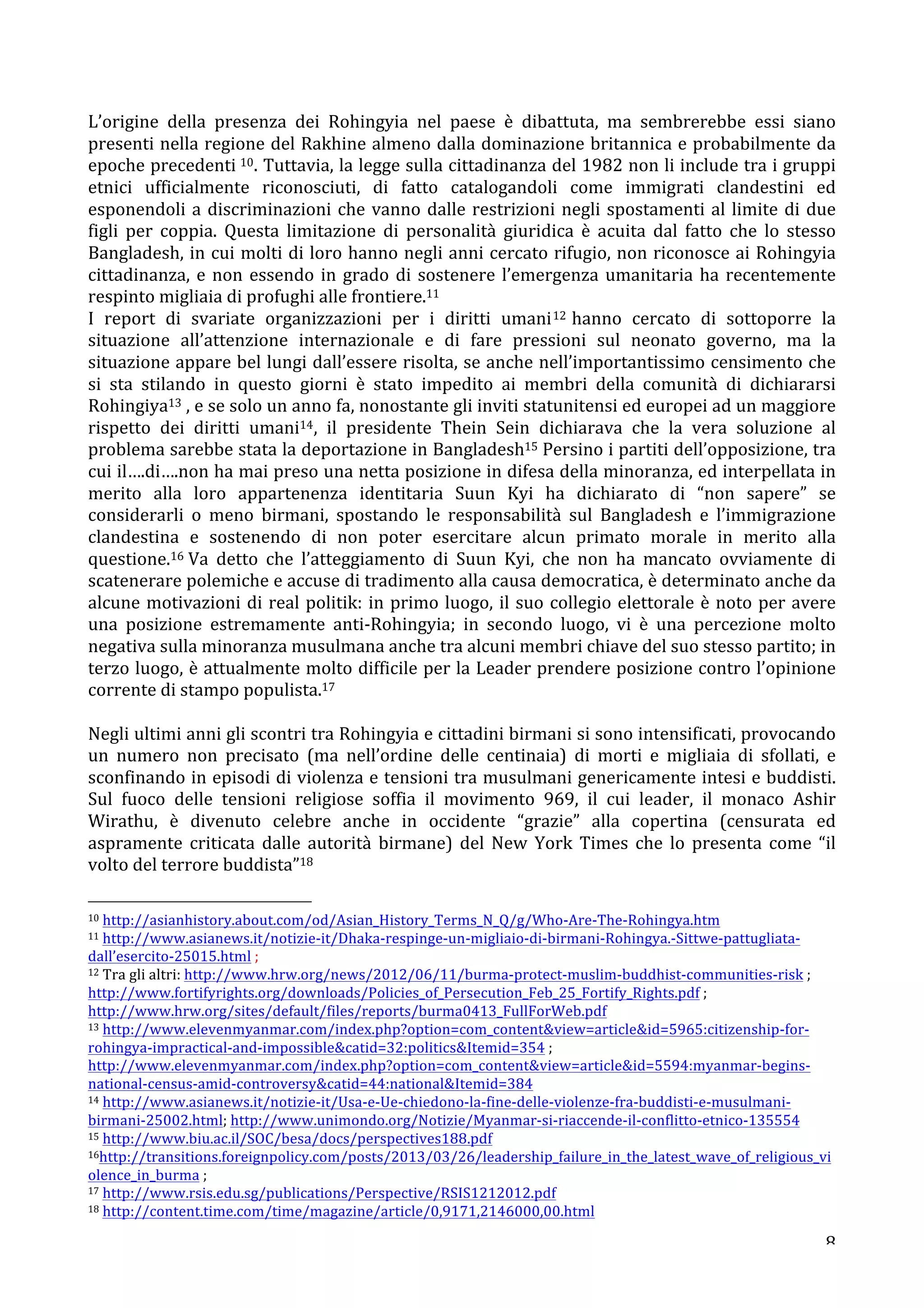 L’origine 
della 
presenza 
dei 
Rohingyia 
nel 
paese 
è 
dibattuta, 
ma 
sembrerebbe 
essi 
siano 
presenti 
nella 
regione 
del 
Rakhine 
almeno 
dalla 
dominazione 
britannica 
e 
probabilmente 
da 
epoche 
precedenti 
10. 
Tuttavia, 
la 
legge 
sulla 
cittadinanza 
del 
1982 
non 
li 
include 
tra 
i 
gruppi 
etnici 
ufficialmente 
riconosciuti, 
di 
fatto 
catalogandoli 
come 
immigrati 
clandestini 
ed 
esponendoli 
a 
discriminazioni 
che 
vanno 
dalle 
restrizioni 
negli 
spostamenti 
al 
limite 
di 
due 
figli 
per 
coppia. 
Questa 
limitazione 
di 
personalità 
giuridica 
è 
acuita 
dal 
fatto 
che 
lo 
stesso 
Bangladesh, 
in 
cui 
molti 
di 
loro 
hanno 
negli 
anni 
cercato 
rifugio, 
non 
riconosce 
ai 
Rohingyia 
cittadinanza, 
e 
non 
essendo 
in 
grado 
di 
sostenere 
l’emergenza 
umanitaria 
ha 
recentemente 
respinto 
migliaia 
di 
profughi 
alle 
frontiere.11 
I 
report 
di 
svariate 
organizzazioni 
per 
i 
diritti 
umani12 
hanno 
cercato 
di 
sottoporre 
la 
situazione 
all’attenzione 
internazionale 
e 
di 
fare 
pressioni 
sul 
neonato 
governo, 
ma 
la 
situazione 
appare 
bel 
lungi 
dall’essere 
risolta, 
se 
anche 
nell’importantissimo 
censimento 
che 
si 
sta 
stilando 
in 
questo 
giorni 
è 
stato 
impedito 
ai 
membri 
della 
comunità 
di 
dichiararsi 
Rohingiya13 
, 
e 
se 
solo 
un 
anno 
fa, 
nonostante 
gli 
inviti 
statunitensi 
ed 
europei 
ad 
un 
maggiore 
rispetto 
dei 
diritti 
umani14, 
il 
presidente 
Thein 
Sein 
dichiarava 
che 
la 
vera 
soluzione 
al 
problema 
sarebbe 
stata 
la 
deportazione 
in 
Bangladesh15 
Persino 
i 
partiti 
dell’opposizione, 
tra 
cui 
il….di….non 
ha 
mai 
preso 
una 
netta 
posizione 
in 
difesa 
della 
minoranza, 
ed 
interpellata 
in 
merito 
alla 
loro 
appartenenza 
identitaria 
Suun 
Kyi 
ha 
dichiarato 
di 
“non 
sapere” 
se 
considerarli 
o 
meno 
birmani, 
spostando 
le 
responsabilità 
sul 
Bangladesh 
e 
l’immigrazione 
clandestina 
e 
sostenendo 
di 
non 
poter 
esercitare 
alcun 
primato 
morale 
in 
merito 
alla 
questione.16 
Va 
detto 
che 
l’atteggiamento 
di 
Suun 
Kyi, 
che 
non 
ha 
mancato 
ovviamente 
di 
scatenerare 
polemiche 
e 
accuse 
di 
tradimento 
alla 
causa 
democratica, 
è 
determinato 
anche 
da 
alcune 
motivazioni 
di 
real 
politik: 
in 
primo 
luogo, 
il 
suo 
collegio 
elettorale 
è 
noto 
per 
avere 
una 
posizione 
estremamente 
anti-­‐Rohingyia; 
in 
secondo 
luogo, 
vi 
è 
una 
percezione 
molto 
negativa 
sulla 
minoranza 
musulmana 
anche 
tra 
alcuni 
membri 
chiave 
del 
suo 
stesso 
partito; 
in 
terzo 
luogo, 
è 
attualmente 
molto 
difficile 
per 
la 
Leader 
prendere 
posizione 
contro 
l’opinione 
corrente 
di 
stampo 
populista.17 
Negli 
ultimi 
anni 
gli 
scontri 
tra 
Rohingyia 
e 
cittadini 
birmani 
si 
sono 
intensificati, 
provocando 
un 
numero 
non 
precisato 
(ma 
nell’ordine 
delle 
centinaia) 
di 
morti 
e 
migliaia 
di 
sfollati, 
e 
sconfinando 
in 
episodi 
di 
violenza 
e 
tensioni 
tra 
musulmani 
genericamente 
intesi 
e 
buddisti. 
Sul 
fuoco 
delle 
tensioni 
religiose 
soffia 
il 
movimento 
969, 
il 
cui 
leader, 
il 
monaco 
Ashir 
Wirathu, 
è 
divenuto 
celebre 
anche 
in 
occidente 
“grazie” 
alla 
copertina 
(censurata 
ed 
aspramente 
criticata 
dalle 
autorità 
birmane) 
del 
New 
York 
Times 
che 
lo 
presenta 
come 
“il 
volto 
del 
terrore 
buddista”18 
10 
http://asianhistory.about.com/od/Asian_History_Terms_N_Q/g/Who-­‐Are-­‐The-­‐Rohingya.htm 
11 
http://www.asianews.it/notizie-­‐it/Dhaka-­‐respinge-­‐un-­‐migliaio-­‐di-­‐birmani-­‐Rohingya.-­‐Sittwe-­‐pattugliata-­‐ 
dall’esercito-­‐25015.html 
; 
12 
Tra 
gli 
altri: 
http://www.hrw.org/news/2012/06/11/burma-­‐protect-­‐muslim-­‐buddhist-­‐communities-­‐risk 
; 
http://www.fortifyrights.org/downloads/Policies_of_Persecution_Feb_25_Fortify_Rights.pdf 
; 
http://www.hrw.org/sites/default/files/reports/burma0413_FullForWeb.pdf 
13 
http://www.elevenmyanmar.com/index.php?option=com_contentview=articleid=5965:citizenship-­‐for-­‐ 
rohingya-­‐impractical-­‐and-­‐impossiblecatid=32:politicsItemid=354 
; 
http://www.elevenmyanmar.com/index.php?option=com_contentview=articleid=5594:myanmar-­‐begins-­‐ 
national-­‐census-­‐amid-­‐controversycatid=44:nationalItemid=384 
14 
http://www.asianews.it/notizie-­‐it/Usa-­‐e-­‐Ue-­‐chiedono-­‐la-­‐fine-­‐delle-­‐violenze-­‐fra-­‐buddisti-­‐e-­‐musulmani-­‐ 
birmani-­‐25002.html; 
http://www.unimondo.org/Notizie/Myanmar-­‐si-­‐riaccende-­‐il-­‐conflitto-­‐etnico-­‐135554 
15 
http://www.biu.ac.il/SOC/besa/docs/perspectives188.pdf 
16http://transitions.foreignpolicy.com/posts/2013/03/26/leadership_failure_in_the_latest_wave_of_religious_vi 
olence_in_burma 
; 
17 
http://www.rsis.edu.sg/publications/Perspective/RSIS1212012.pdf 
18 
http://content.time.com/time/magazine/article/0,9171,2146000,00.html 
8 
 
