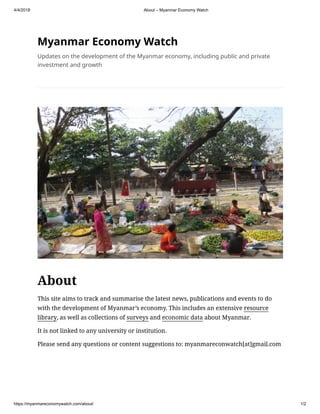 4/4/2018 About – Myanmar Economy Watch
https://myanmareconomywatch.com/about/ 1/2
Myanmar Economy Watch
Updates on the development of the Myanmar economy, including public and private
investment and growth
About
This site aims to track and summarise the latest news, publications and events to do
with the development of Myanmar’s economy. This includes an extensive resource
library, as well as collections of surveys and economic data about Myanmar.
It is not linked to any university or institution.
Please send any questions or content suggestions to: myanmareconwatch[at]gmail.com
 